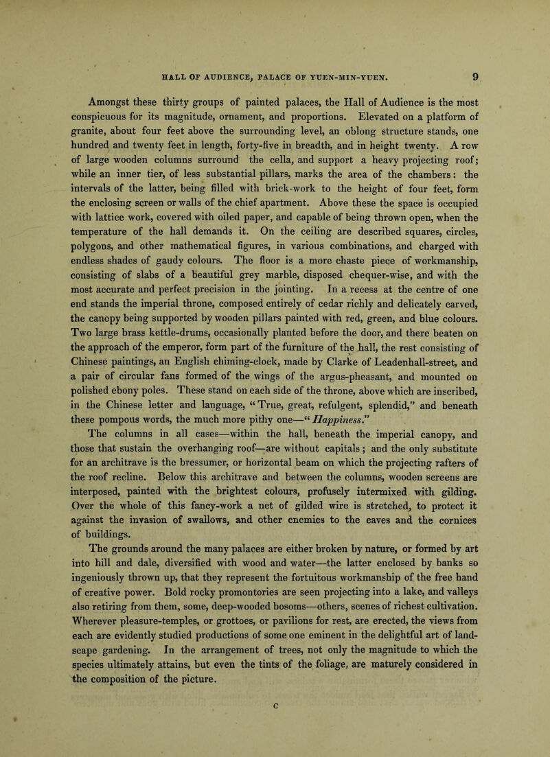Amongst these thirty groups of painted palaces, the Hall of Audience is the most conspicuous for its magnitude, ornament, and proportions. Elevated on a platform of granite, about four feet above the surrounding level, an oblong structure stands, one hundred and twenty feet in length, forty-five in breadth, and in height twenty. A row of large wooden columns surround the cella, and support a heavy projecting roof; while an inner tier, of less substantial pillars, marks the area of the chambers: the intervals of the latter, being filled with brick-work to the height of four feet, form the enclosing screen or walls of the chief apartment. Above these the space is occupied with lattice work, covered with oiled paper, and capable of being thrown open, when the temperature of the hall demands it. On the ceiling are described squares, circles, polygons, and other mathematical figures, in various combinations, and charged with endless shades of gaudy colours. The floor is a more chaste piece of workmanship, consisting of slabs of a beautiful grey marble, disposed chequer-wise, and with the most accurate and perfect precision in the jointing. In a recess at the centre of one end stands the imperial throne, composed entirely of cedar richly and delicately carved, the canopy being supported by wooden pillars painted with red, green, and blue colours. Two large brass kettle-drums, occasionally planted before the door, and there beaten on the approach of the emperor, form part of the furniture of the hall, the rest consisting of Chinese paintings, an English chiming-clock, made by Clarke of Leadenhall-street, and a pair of circular fans formed of the wings of the argus-pheasant, and mounted on polished ebony poles. These stand on each side of the throne, above which are inscribed, in the Chinese letter and language, “True, great, refulgent, splendid,” and beneath these pompous words, the much more pithy one—“ Happiness.” The columns in all cases—within the hall, beneath the imperial canopy, and those that sustain the overhanging roof—are without capitals ; and the only substitute for an architrave is the bressumer, or horizontal beam on which the projecting rafters of the roof recline. Below this architrave and between the columns, wooden screens are interposed, painted with the brightest colours, profusely intermixed with gilding. Over the whole of this fancy-work a net of gilded wire is stretched, to protect it against the invasion of swallows, and other enemies to the eaves and the cornices of buildings. The grounds around the many palaces are either broken by nature, or formed by art into hill and dale, diversified with wood and water—the latter enclosed by banks so ingeniously thrown up, that they represent the fortuitous workmanship of the free hand of creative power. Bold rocky promontories are seen projecting into a lake, and valleys also retiring from them, some, deep-wooded bosoms—others, scenes of richest cultivation. Wherever pleasure-temples, or grottoes, or pavilions for rest, are erected, the views from each are evidently studied productions of some one eminent in the delightful art of land- scape gardening. In the arrangement of trees, not only the magnitude to which the species ultimately attains, but even the tints of the foliage, are maturely considered in the composition of the picture. c