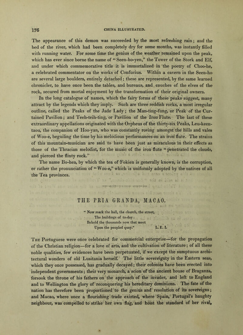 The appearance of this demon was succeeded by the most refreshing rain; and the bed of the river, which had been completely dry for some months, was instantly filled with running water. For some time the genius of the weather remained upon the peak, which has ever since home the name of “ Seen-ho-yen,” the Tower of the Stork and Elf, and under which commemorative title it is immortalized in the poetry of Choo-he, a celebrated commentator on the works of Confucius. Within a cavern in the Seen-ho are several large boulders, entirely detached; these are represented, by the same learned chronicler, to have once been the tables, and bureaus, and couches of the elves of the rock, secured from mortal enjoyment by the transformation of their original owners. In the long catalogue of names, which the fairy forms of these peaks suggest, many attract by the legends which they imply. Such are three reddish rocks, a most irregular outline, called the Peaks of the Jade I.ady; the Man-ting-fung, or Peak of the Cur- tained Pavilion; and Teeh-teih-ting, or Pavilion of the Iron Flute. The last of these extraordinary appellations originated with the Orpheus of the thirty-six Peaks, Leu-keen- taou, the companion of Hoo-yan, who was constantly roving amongst the hills and vales of Woo-e, heguiling the time by his melodious performances on an iron flute. The strains of this mountain-musician are said to have been just as miraculous in their effects as those of the Thracian melodist, for the music of the iron flute “ penetrated the clouds, and pierced the flinty rock.” The name Bo-hea, by which the tea of Fokien is generally known, is the corruption, or rather the pronunciation of “Woo-e,” which is uniformly adopted by the natives of all the Tea provinces. THE PRIA GRANDA, MACAO. “ Now mark tke hall, the church, the street. The buildings of to-day ; Behold the thousands now that meet Upon the peopled quay.” L. E. L The Portuguese were once celebrated for commercial enterprise—for the propagation of the Christian religion—for a love of arts, and the cultivation of literature; of all these noble qualities, few evidences have been perpetuated, if we except the sumptuous archi- tectural wonders of old Lusitania herself. The little sovereignty in the Eastern seas, which they once possessed, has gradually decayed; their colonies have been erected into independent governments; their very monarch, a scion of the ancient house of Braganza, forsook the throne of his fathers on the approach of the invader, and left to England and to Wellington the glory of reconquering his hereditary dominions. The fate of the nation has therefore been proportioned to the genius and resolution of its sovereigns; and Macao, where once a flourishing trade existed, where Spain, Portugal’s haughty neighbour, was compelled to strike her own flag, and hoist the standard of her rival.