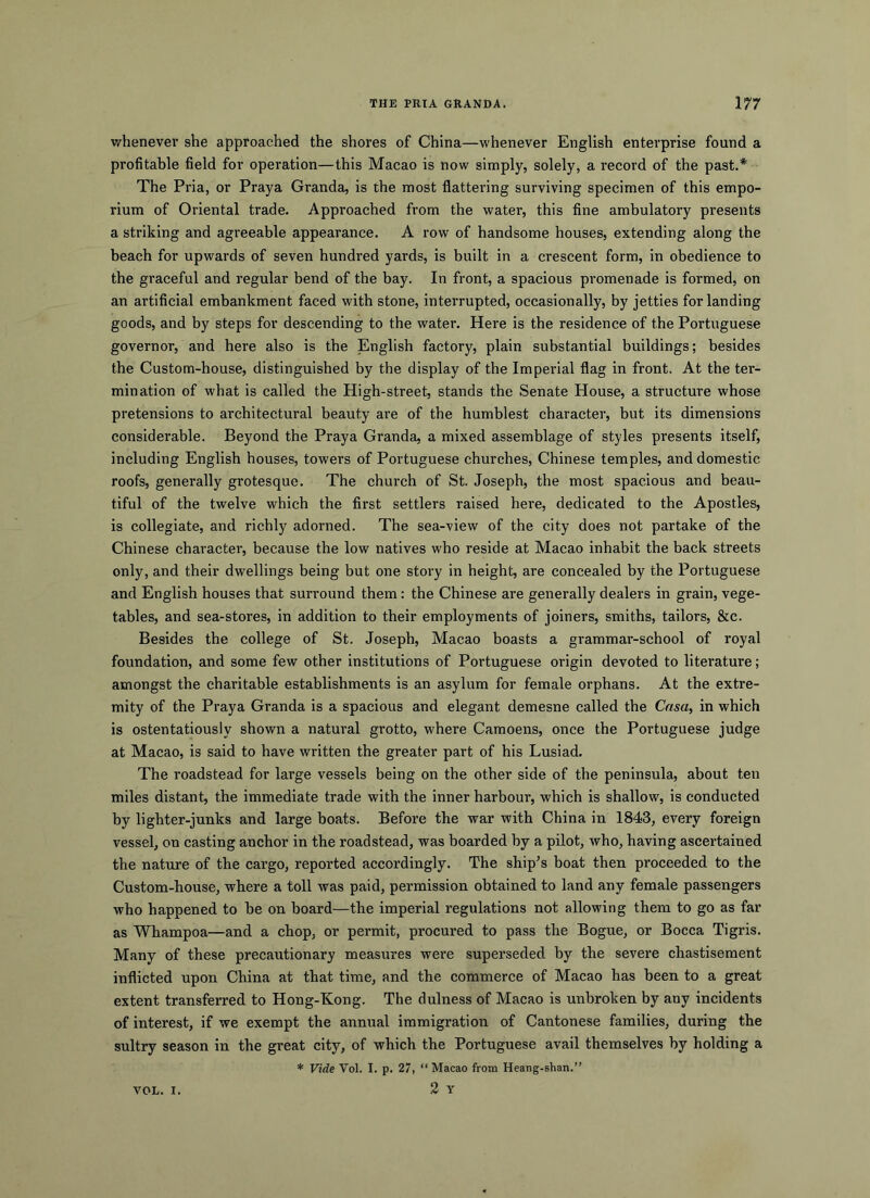 whenever she approached the shores of China—whenever English enterprise found a profitable field for operation—this Macao is now simply, solely, a record of the past.* The Pria, or Praya Granda, is the most flattering surviving specimen of this empo- rium of Oriental trade. Approached from the water, this fine ambulatory presents a striking and agreeable appearance. A row of handsome houses, extending along the beach for upwards of seven hundred yards, is built in a crescent form, in obedience to the graceful and regular bend of the bay. In front, a spacious promenade is formed, on an artificial embankment faced with stone, interrupted, occasionally, by jetties for landing goods, and by steps for descending to the water. Here is the residence of the Portuguese governor, and here also is the English factory, plain substantial buildings; besides the Custom-house, distinguished by the display of the Imperial flag in front. At the ter- mination of what is called the High-street, stands the Senate House, a structure whose pretensions to architectural beauty are of the humblest character, but its dimensions considerable. Beyond the Praya Granda, a mixed assemblage of styles presents itself, including English houses, towers of Portuguese churches, Chinese temples, and domestic roofs, generally grotesque. The church of St. Joseph, the most spacious and beau- tiful of the twelve which the first settlers raised here, dedicated to the Apostles, is collegiate, and richly adorned. The sea-view of the city does not partake of the Chinese character, because the low natives who reside at Macao inhabit the back streets only, and their dwellings being but one story in height, are concealed by the Portuguese and English houses that surround them: the Chinese are generally dealers in grain, vege- tables, and sea-stores, in addition to their employments of joiners, smiths, tailors, &c. Besides the college of St. Joseph, Macao boasts a grammar-school of royal foundation, and some few other institutions of Portuguese origin devoted to literature; amongst the charitable establishments is an asylum for female orphans. At the extre- mity of the Praya Granda is a spacious and elegant demesne called the Casa, in which is ostentatiously shown a natural grotto, where Camoens, once the Portuguese judge at Macao, is said to have written the greater part of his Lusiad. The roadstead for large vessels being on the other side of the peninsula, about ten miles distant, the immediate trade with the inner harbour, which is shallow, is conducted by lighter-junks and large boats. Before the war with China in 1843, every foreign vessel, on casting anchor in the roadstead, was boarded by a pilot, who, having ascertained the nature of the cargo, reported accordingly. The ship’s boat then proceeded to the Custom-house, where a toll was paid, permission obtained to land any female passengers who happened to be on board—the imperial regulations not allowing them to go as far as Whampoa—and a chop, or permit, procured to pass the Bogue, or Bocca Tigris. Many of these precautionary measures were superseded by the severe chastisement inflicted upon China at that time, and the commerce of Macao has been to a great extent transferred to Hong-Kong. The dulness of Macao is unbroken by any incidents of interest, if we exempt the annual immigration of Cantonese families, during the sultry season in the great city, of which the Portuguese avail themselves by holding a * Vide Vol. I. p. 27, “ Macao from Heaog-shan.” 2 Y VOL. I.