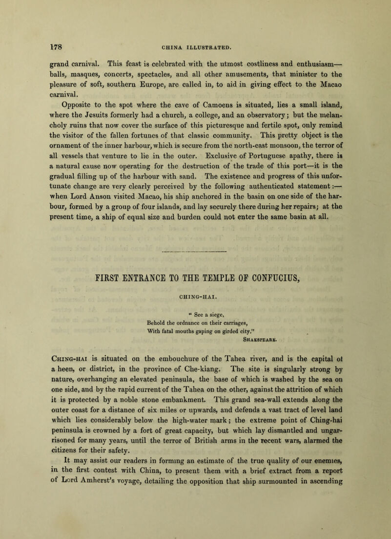 grand carnival. This feast is celebrated with the utmost costliness and enthusiasm— balls, masques, concerts, spectacles, and all other amusements, that minister to the pleasure of soft, southern Europe, are called in, to aid in giving effect to the Macao carnival. Opposite to the spot where the cave of Camoens is situated, lies a small island, where the Jesuits formerly had a church, a college, and an observatory; but the melan- choly ruins that now cover the surface of this picturesque and fertile spot, only remind the visitor of the fallen fortunes of that classic community. This pretty object is the ornament of the inner harbour, which is secure from the north-east monsoon, the terror of all vessels that venture to lie in the outer. Exclusive of Portuguese apathy, there is a natural cause now operating for the destruction of the trade of this port—it is the gradual filling up of the harbour with sand. The existence and progress of this unfor- tunate change are very clearly perceived by the following authenticated statement:— when Lord Anson visited Macao, his ship anchored in the basin on one side of the har- bour, formed by a group of four islands, and lay securely there during her repairs; at the present time, a ship of equal size and burden could not enter the same basin at all. FIRST ENTRANCE TO THE TEMPLE OF CONFUCIUS, CHING-HAI. “ See a siege, Behold the ordnance on their carriages, With fatal mouths gaping on girded city.” Shakspeark. Ching-hai is situated on the embouchure of the Tahea river, and is the capital ot a been, or district, in the province of Che-kiang. The site is singularly strong by nature, overhanging an elevated peninsula, the base of which is washed by the sea on one side, and by the rapid current of the Tahea on the other, against the attrition of which it is protected by a noble stone embankment. This grand sea-wall extends along the outer coast for a distance of six miles or upwards, and defends a vast tract of level land which lies considerably below the high-water mark; the extreme point of Ching-hai peninsula is crowned by a fort of great capacity, but which lay dismantled and ungar- risoned for many years, until the terror of British arms in the recent wars, alarmed the citizens for their safety. It may assist our readers in forming an estimate of the true quality of our enemies, in the first contest with China, to present them with a brief extract from a report of Lord AmhersPs voyage, detailing the opposition that ship surmounted in ascending