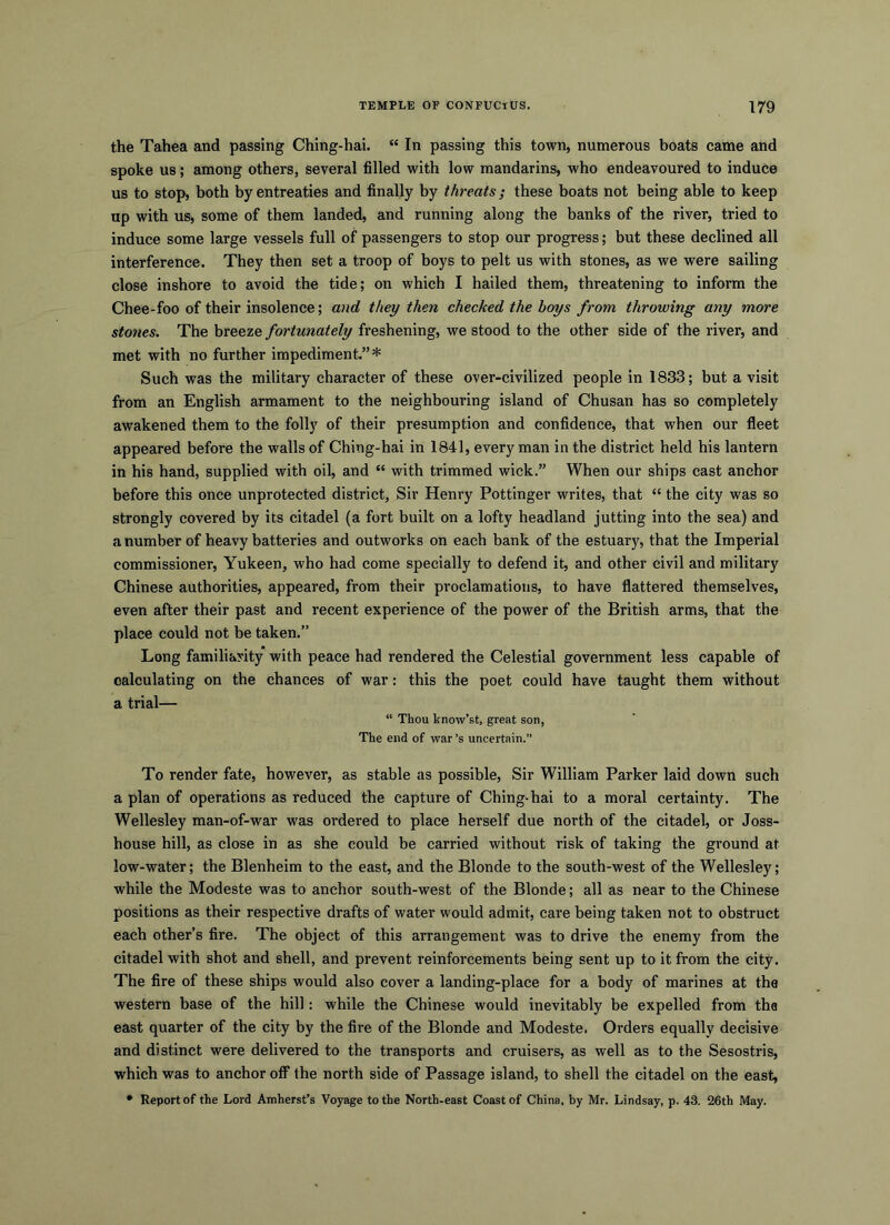 the Tahea and passing Ching-hai. “ In passing this town, numerous boats came and spoke us; among others, several filled with low mandarins, who endeavoured to induce us to stop, both by entreaties and finally by threats; these boats not being able to keep up with us, some of them landed, and running along the banks of the river, tried to induce some large vessels full of passengers to stop our progress; but these declined all interference. They then set a troop of boys to pelt us with stones, as we were sailing close inshore to avoid the tide; on which I hailed them, threatening to inform the Chee-foo of their insolence; a)id they then checked the boys from throwing any more stones. The breeze fortunately freshening, we stood to the other side of the river, and met with no further impediment.”* Such was the military character of these over-civilized people in 1833; but a visit from an English armament to the neighbouring island of Chusan has so completely awakened them to the folly of their presumption and confidence, that when our fleet appeared before the walls of Ching-hai in 1841, every man in the district held his lantern in his hand, supplied with oil, and “ with trimmed wick.” When our ships cast anchor before this once unprotected district. Sir Hemy Pottinger writes, that “ the city was so strongly covered by its citadel (a fort built on a lofty headland jutting into the sea) and a number of heavy batteries and outworks on each bank of the estuary, that the Imperial commissioner, Yukeen, who had come specially to defend it, and other civil and military Chinese authorities, appeared, from their proclamations, to have flattered themselves, even after their past and recent experience of the power of the British arms, that the place could not be taken.” Long familiarity with peace had rendered the Celestial government less capable of calculating on the chances of war: this the poet could have taught them without a trial— “ Thou know’st, great son, The end of war’s uncertain.” To render fate, however, as stable as possible. Sir William Parker laid down such a plan of operations as reduced the capture of Ching-hai to a moral certainty. The Wellesley man-of-war was ordered to place herself due north of the citadel, or Joss- house hill, as close in as she could be carried without risk of taking the ground at low-water; the Blenheim to the east, and the Blonde to the south-west of the Wellesley; while the Modeste was to anchor south-west of the Blonde; all as near to the Chinese positions as their respective drafts of water would admit, care being taken not to obstruct each other’s fire. The object of this arrangement was to drive the enemy from the citadel with shot and shell, and prevent reinforcements being sent up to it from the city. The fire of these ships would also cover a landing-place for a body of marines at the western base of the hill: while the Chinese would inevitably be expelled from the east quarter of the city by the fire of the Blonde and Modeste. Orders equally decisive and distinct were delivered to the transports and cruisers, as well as to the Sesostris, which was to anchor off the north side of Passage island, to shell the citadel on the east, * Report of the Lord Amherst’s Voyage to the North-east Coast of China, by Mr. Lindsay, p. 43. 26th May.