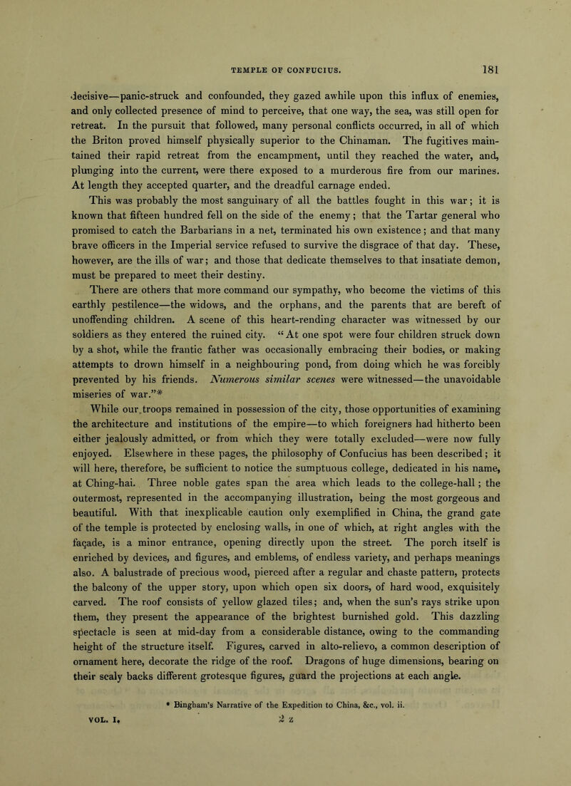 decisive—panic-struck and confounded, they gazed awhile upon this influx of enemies, and only collected presence of mind to perceive, that one way, the sea, was still open for retreat. In the pursuit that followed, many personal conflicts occurred, in all of which the Briton proved himself physically superior to the Chinaman. The fugitives main- tained their rapid retreat from the encampment, until they reached the water, and, plunging into the current, were there exposed to a murderous fire from our marines. At length they accepted quarter, and the dreadful carnage ended. This was probably the most sanguinary of all the battles fought in this war; it is known that fifteen hundred fell on the side of the enemy; that the Tartar general who promised to catch the Barbarians in a net, terminated his own existence; and that many brave ofiicers in the Imperial service refused to survive the disgrace of that day. These, however, are the ills of war; and those that dedicate themselves to that insatiate demon, must be prepared to meet their destiny. There are others that more command our sympathy, who become the victims of this earthly pestilence—the widows, and the orphans, and the parents that are bereft of unoffending children. A scene of this heart-rending character was witnessed by our soldiers as they entered the ruined city. “At one spot were four children struck down by a shot, while the frantic father was occasionally embracing their bodies, or making attempts to drown himself in a neighbouring pond, from doing which he was forcibly prevented by his friends. Numerous similar scenes were witnessed—the unavoidable miseries of war.”* While our.troops remained in possession of the city, those opportunities of examining the architecture and institutions of the empire—to which foreigners had hitherto been either jealously admitted, or from which they were totally excluded—were now fully enjoyed. Elsewhere in these pages, the philosophy of Confucius has been described; it will here, therefore, be sufficient to notice the sumptuous college, dedicated in his name, at Ching-hai. Three noble gates span the area which leads to the college-hall; the outermost, represented in the accompanying illustration, being the most gorgeous and beautiful. With that inexplicable caution only exemplified in China, the grand gate of the temple is protected by enclosing walls, in one of which, at right angles with the faqade, is a minor entrance, opening directly upon the street. The porch itself is enriched by devices, and figures, and emblems, of endless variety, and perhaps meanings also. A balustrade of precious wood, pierced after a regular and chaste pattern, protects the balcony of the upper story, upon which open six doors, of hard wood, exquisitely carved. The roof consists of yellow glazed tiles; and, when the sun’s rays strike upon them, they present the appearance of the brightest burnished gold. This dazzling spectacle is seen at mid-day from a considerable distance, owing to the commanding height of the structure itself. Figures, carved in alto-relievo, a common description of ornament here, decorate the ridge of the roof. Dragons of huge dimensions, bearing on their scaly backs different grotesque figures, guard the projections at each angle. • Bingham’s Narrative of the Expedition to China, &c., vol. ii. VOL. I. 'Z Z