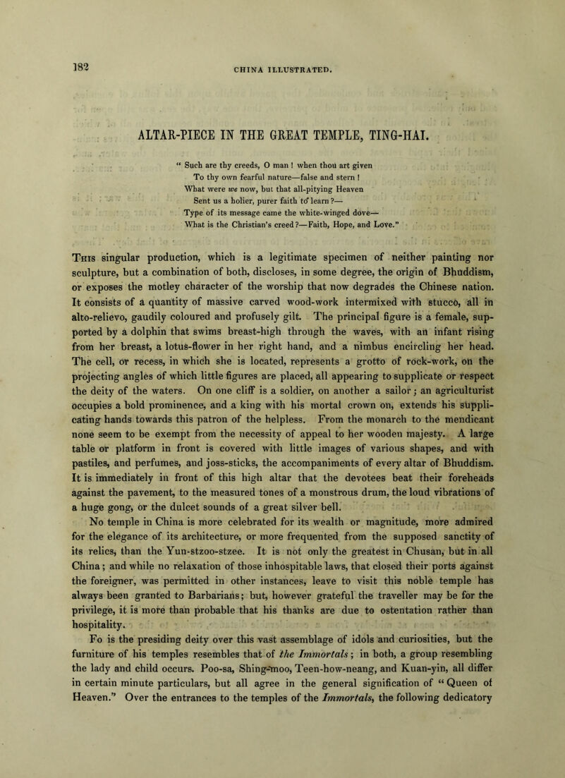 ]82 CHINA ILLUSTRATED. ALTAR-PIECE IN THE GREAT TEMPLE, TIN6-HAI. “ Such are thy creeds, O man I when thou art given To thy own fearful nature—false and stem ! What were we now, but that all-pitying Heaven Sent us a holier, purer faith to'learn ?— Type of its message came the white-winged dove— What is the Christian’s creed?—Faith, Hope, and Love.” This singular production, which is a legitimate specimen of neither painting nor sculpture, but a combination of both, discloses, in some degree, the origin of Bhuddism, or exposes the motley character of the worship that now degrades the Chinese nation. It consists of a quantity of massive carved wood-work intermixed with stucco, all in alto-relievo, gaudily coloured and profusely gilt. The principal figure is a female, sup- ported by a dolphin that swims breast-high through the waves, with an infant rising from her breast, a lotus-flower in her right hand, and a nimbus encircling her head. The cell, or recess, in which she is located, represents a grotto of rock-work, on the projecting angles of which little figures are placed, all appearing to supplicate or respect the deity of the waters. On one cliff is a soldier, on another a sailor; an agriculturist occupies a bold prominence, and a king with his mortal crown on, extends his suppli- cating hands towards this patron of the helpless. From the monarch to the mendicant none seem to be exempt from the necessity of appeal to her wooden majesty. A large table or platform in front is covered with little images of various shapes, and with pastiles, and perfumes, and joss-sticks, the accompaniments of every altar of Bhuddism. It is immediately in front of this high altar that the devotees beat their foreheads against the pavement, to the measured tones of a monstrous drum, the loud vibrations of a huge gong, or the dulcet sounds of a great silver bell. No temple in China is more celebrated for its wealth or magnitude, more admired for the elegance of its architecture, or more frequented from the supposed sanctity of its relics, than the Yun-stzoo-stzee. It is not only the greatest in Chusan, but in all China; and while no relaxation of those inhospitable laws, that closed their ports against the foreigner, was permitted in other instances, leave to visit this noble temple has always been granted to Barbarians; but, however grateful the traveller may be for the privilege, it is more than probable that his thanks are due to ostentation rather than hospitality. Fo is the presiding deity over this vast assemblage of idols and curiosities, but the furniture of his temples resembles that of the Immortals; in both, a group resembling the lady and child occurs. Poo-sa, Shing-'moo, Teen-how-neang, and Kuan-yin, all differ in certain minute particulars, but all agree in the general signification of “ Queen of Heaven.” Over the entrances to the temples of the Immortals, the following dedicatory