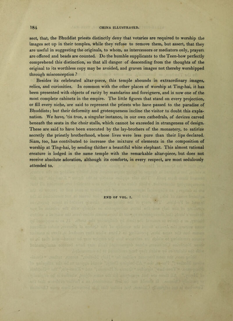 sect, that, the Bhuddist priests distinctly deny that votaries are required to worship the images set up in their temples, while they refuse to remove them, but assert, that they are useful in suggesting the originals, to whom, as intercessors or mediators only, prayers are offered and beads are counted. Do the humble supplicants to the Teen-how perfectly comprehend this distinction, so that all danger of descending from the thoughts of the original to its worthless copy may be avoided, and graven images not thereby worshipped through misconception ? Besides its celebrated altar-piece, this temple abounds in extraordinary images, relies, and curiosities. In common with the other places of worship at Ting-hai, it has been presented with objects of rarity by mandarins and foreigners, and is now one of the most complete cabinets in the empire. The little figures that stand on every projection, or fill every niche, are said to represent the priests who have passed to the paradise of Bhuddists; but their deformity and grotesqueness incline the visitor to doubt this expla- nation. We have, ’tis true, a singular instance, in our own cathedrals, of devices carved beneath the seats in the choir stalls, which cannot be exceeded in strangeness of design. These are said to have been executed by the lay-brothers of the monastery, to satirize secretly the priestly brotherhood, whose lives were less pure than their lips declared. Siam, too, has contributed to increase the mixture of elements in the composition of worship at Ting-hai, by sending thither a beautiful white elephant. This almost rational creature is lodged in the same temple with the remarkable altar-piece, but does not receive absolute adoration, although its comforts, in every respect, are most sedulously attended to. END OF VOL. I.