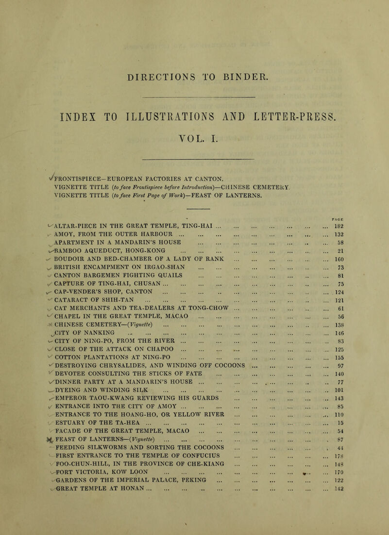 DIRECTIONS TO BINDER, INDEX TO ILLUSTRATIONS AND LETTER-PRESS. YOL. L \/frontispiece-european factories at canton. VIGNETTE TITLE (to face Frontispiece before Introduction)—CHINESE CEMETERY. VIGNETTE TITLE (to face First Page of PFor*)—FEAST OF LANTERNS. ' PAGE •^ALTAR-PIECE IN THE GREAT TEMPLE, TING-HAI 182 AMOY, FROM THE OUTER HARBOUR ... ... 132 APARTMENT IN A MANDARIN’S HOUSE 58 u-BAMBOO AQUEDUCT, HONG-KONG 21 BOUDOIR AND BED-CHAMBER OF A LADY OF RANK 160 ^ BRITISH ENCAMPMENT ON IRGAO-SHAN 73 CANTON BARGEMEN FIGHTING QUAILS 81 CAPTURE OP TING-HAI, CHUSAN 75 CAP-VENDER’S SHOP, CANTON 124 CATARACT OF SHIH-TAN 121 CAT MERCHANTS AND TEA-DEALERS AT TONG-CHOW 61 >-/CHAPEL IN THE GREAT TEMPLE, MACAO ... 56 • CHINESE CEMETERY—(F?>wc«e) 138 jCJTY OF NANKING 146 ^ CITY OF NING-PO, FROM THE RIVER 83 V CLOSE OF THE ATTACK ON CHAPOO 125 COTTON PLANTATIONS AT NlNG-PO ... 155 v^DESTROYING CHRYSALIDES, AND WINDING OFF COCOONS 97 ^ DEVOTEE CONSULTING THE STICKS OF FATE 140 v/DINNER PARTY AT A MANDARIN’S HOUSE 77 w-DYEING AND WINDING SILK 101 .^EMPEROR TAOU-KWANG REVIEWING HIS GUARDS 143 ✓ ENTRANCE INTO THE CITY OF AMOY 85 ENTRANCE TO THE HOANG-HO, OR YELLOW RIVER 110 ESTUARY OF THE TA-HEA 15 FACADE OF THE GREAT TEMPLE, MACAO 54 FEAST OF LANTERNS—(F>«e«e) 87 FEEDING SILKWORMS AND SORTING THE COCOONS 44 FIRST ENTRANCE TO THE TEMPLE OP CONFUCIUS 178 FOO-CHUN-HILL, IN THE PROVINCE OF CHE-KIANG 143 .'FORT VICTORIA, KOW LOON » 170 GARDENS OF THE IMPERIAL PALACE, PEKING 122 GREAT TEMPLE AT HONAN 142