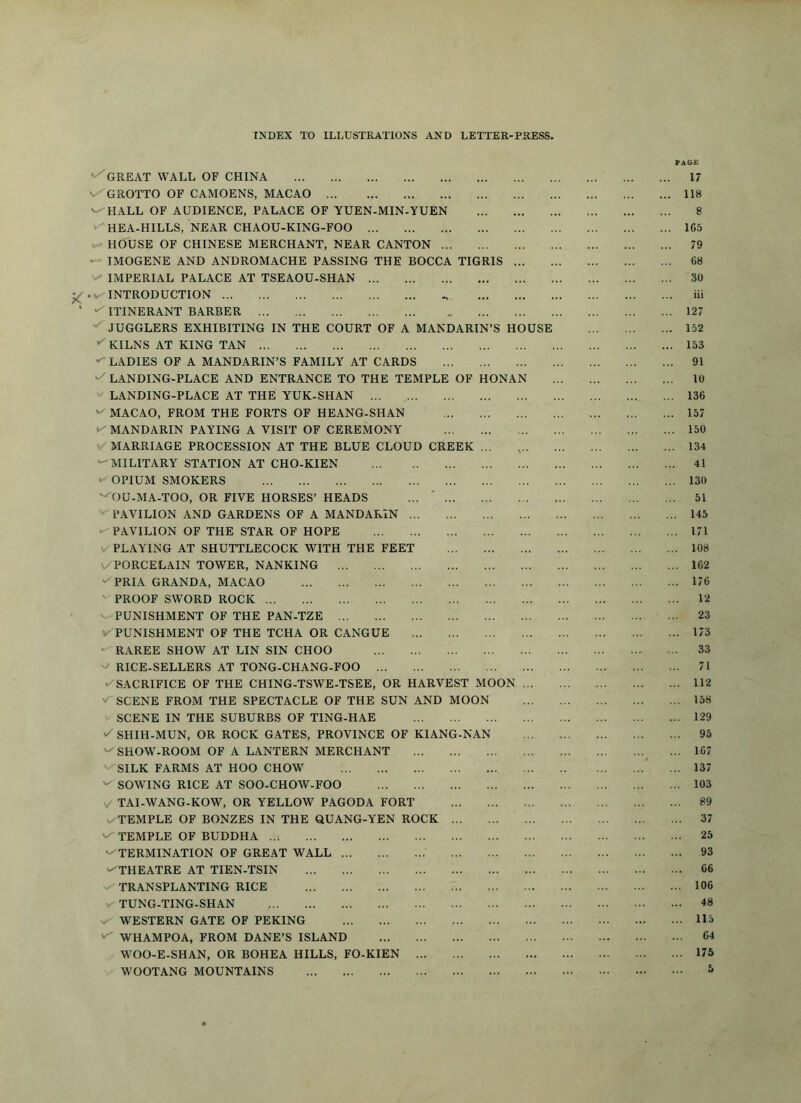 INDEX TO ILLUSTRATIONS AND LETTER-PRESS. PAG£ ' GREAT WALL OF CHINA 17 V/GROTTO OF CAMOENS, MACAO 118 '-^HALL OF AUDIENCE, PALACE OF YUEN-MIN-YUEN 8 '^HEA-HILLS, NEAR CHAOU-KING-FOO 1C5 HOUSE OF CHINESE MERCHANT, NEAR CANTON 79 • IMOGENE AND ANDROMACHE PASSING THE BOCCA TIGRIS 68 IMPERIAL PALACE AT TSEAOU-SHAN 30 INTRODUCTION iii ITINERANT BARBER 127 JUGGLERS EXHIBITING IN THE COURT OF A MANDARIN’S HOUSE 152 KILNS AT KING TAN 153 LADIES OF A MANDARIN’S FAMILY AT CARDS 91 •/LANDING-PLACE AND ENTRANCE TO THE TEMPLE OF HONAN 10 LANDING-PLACE AT THE YUK-SHAN ... 136 MACAO, FROM THE FORTS OF HEANG-SHAN 157 •^MANDARIN PAYING A VISIT OF CEREMONY 150 MARRIAGE PROCESSION AT THE BLUE CLOUD CREEK ... , 134 ‘-MILITARY STATION AT CHO-KIEN 41 OPIUM SMOKERS 130 '^OU-MA-TOO, OR FIVE HORSES’ HEADS ... * 51 PAVILION AND GARDENS OF A MANDARIN 145 ►-PAVILION OF THE STAR OF HOPE 171 V PLAYING AT SHUTTLECOCK WITH THE FEET 108 V PORCELAIN TOWER, NANKING 162 ^PRIA GRANDA, MACAO 176 '-PROOF SWORD ROCK 12 PUNISHMENT OF THE PAN-TZE 23 V PUNISHMENT OF THE TCHA OR CANGUE 173 ■^RAREE SHOW AT LIN SIN CHOO 33 RICE-SELLERS AT TONG-CHANG-FOO 71 ►^SACRIFICE OF THE CHING-TSWE-TSEE, OR HARVEST MOON 112 SCENE FROM THE SPECTACLE OF THE SUN AND MOON 158 SCENE IN THE SUBURBS OF TING-HAE 129 SHIH-MUN, OR ROCK GATES, PROVINCE OF KIANG-NAN 95 '-'SHOW-ROOM OF A LANTERN MERCHANT ^ ... 167 SILK FARMS AT HOO CHOW * ... 137 SOWING RICE AT SOO-CHOW-FOO 103 TAI-WANG-KOW, OR YELLOW PAGODA FORT 89 TEMPLE OF BONZES IN THE QUANG-YEN ROCK 37 v-TEMPLE OF BUDDHA ..; 25 '-'TERMINATION OF GREAT WALL 93 ^THEATRE AT TIEN-TSIN 66 TRANSPLANTING RICE 106 v- TUNG-TING-SHAN 48 v' WESTERN GATE OF PEKING 115 WHAMPOA, FROM DANE’S ISLAND 64 M^OO-E-SHAN, OR BOHEA HILLS, FO-KIEN 173