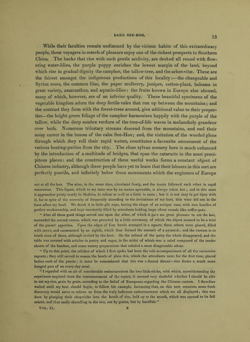 13 While their faculties remain undimmed by the vicious habits of this extraordinary people, these voyagers in search of pleasure enjoy one of the richest prospects in Southern China. The banks that rise with such gentle acclivity, are decked all round with flow- ering water-lilies, the purple poppy enriches the lowest margin of the land, beyond which rise in gradual dignity the camphor, the tallow-tree, and the arbor-vitae. These are the fairest amongst the indigenous productions of this locality:—the changeable and Syrian roses, the common lilac, the paper mulberry, juniper, cotton-plant, balsams in great variety, amaranthus, and aquatic-lilies: the fruits known in Europe also abound, many of which, however, are of an inferior qualit)^ These beautiful specimens of the vegetable kingdom adorn the deep fertile vales that run up between the mountains; and the contrast they form with the forest-trees around, give additional value to their proper- ties—the bright green foliage of the camphor harmonizes happily with the purple of the tallow, while the deep sombre verdure of the tree-of-life waves in melancholy grandeur over both. Numerous tributary streams descend from the mountains, and end their noisy career in the bosom of the calm See-Hoo; and, the visitation of the wooded glens through which they roll their rapid waters, constitutes a favourite amusement of the various boating-parties from the city. The close sylvan scenery here is much enhanced by the introduction of a multitude of bridges, that span the cataracts in the most preci- pitous places: and the construction of these useful works forms a constant object of Chinese industry, although these people have yet to learn that their labours in this sort are perfectly puerile, and infinitely below those monuments which the engineers of Europe not at all the less. The wine, in the mean time, circulated freely, and the toasts followed each other in rapid succession. This liquor, which to my taste was by no means agreeable, is always taken hot; and in this state it approaches pretty nearly to Madeira, in colour as well as a little in taste ; but it is not easy to get tipsy with it, for in spite of the necessity of frequently attending to the invitations of my host, this wine did not in the least affect my head. We drank it in little gilt cups, having the shape of an antique vase, with two handles of perfect workmanship, and kept constantly filled by attendants holding large silver vessels like coffee-pots. “ After all these good things served one upon the other, of which it gave me great pleasure to see the last, succeeded the second course, which was preceded by a little ceremony, of which the object seemed to be a trial of the guests’ appetites. Upon the edges of four bowls arranged in a square, three others were placed, filled with stews, and surmounted by an eighth, which thus formed the summit of a pyramid; and the custom is to touch none of these, although invited by the host. On the refusal of the party the whole disappeared, and the table was covered with articles in pastry and sugar, in the midst of which was a salad composed of the tender shoots of the bamboo, and some watery preparations that exhaled a most disagreeable odour. “ Up to this point, the relishes of which I first spoke had been the sole accompaniment of all the successive ragouts ; they still served to season the bowls of plain rice, which the attendants now, for the first time, placed before each of the guests : it must be remembered that this was a formal dinner—rice forms a much more integral part of an every-day meal. “ I regarded with an air of considerable embarrassment the two little sticks, with which, notwithstanding the experience acquired since the commencement of the repast, it seemed very doubtful whether I should be able to eat my rice, grain by grain, according to the belief of Europeans regarding the Chinese custom. I therefore waited until my host should begin, to follow his example, foreseeing that, on this new occasion, some fresh discovery would serve to relieve us from the truly ludicrous embarrassment which we all displayed; this was done by plunging their chopsticks into the bowls of rice, held up to the mouth, which was opened to its full extent, and thus easily shovelling in the rice, not by grains, but by handfuls ’’