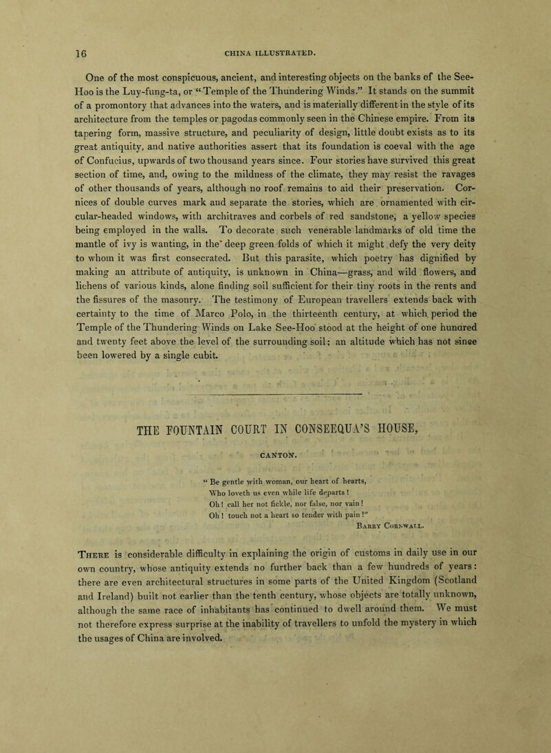 One of the most conspicuous, ancient, and interesting objects on the banks of the See- Hoo is the Luy-fung-ta, or “Temple of the Thundering Winds.” It stands on the summit of a promontory that advances into the waters, and is materially different in the style of its architecture from the temples or pagodas commonly seen in the Chinese empire. From its tapering form, massive structure, and peculiarity of design, little doubt exists as to its great antiquity, and native authorities assert that its foundation is coeval with the age of Confucius, upwards of two thousand years since. Four stories have survived this great section of time, and, owing to the mildness of the climate, they may resist the ravages of other thousands of years, although no roof remains to aid their preservation. Cor- nices of double curves mark and separate the stories, which are ornamented with cir- cular-headed windows, with architraves and corbels of red sandstone, a yellow species being employed in the walls. To decorate such venerable landmarks of old time the mantle of ivy is wanting, in the' deep green folds of which it might. defy the very deity to whom it was first consecrated. But this parasite, which poetry has dignified by making an attribute of antiquity, is unknown in China—grass, and wild flowers, and lichens of various kinds, alone finding soil sufficient for their tiny roots in the rents and the fissures of the masonry. The testimony of European travellers extends back with certainty to the time of Marco Polo, in the thirteenth century, at which period the Temple of the Thundering Winds on Lake See-Hoo stood at the height of one hundred and twenty feet above the level of the surrounding soil; an altitude which has not since been lowered by a single cubit. THE FOUNTAIN COURT IN CONSEEQUA’S HOUSE, CANTON. “ Be gentle with woman, our heart of hearts, Who loveth us even while life departs ! Oh! call her not fickle, nor false, nor vain ! Oh ! touch not a heart so tender with pain !” Barry Cornwall. There is considerable difficulty in explaining the origin of customs in daily use in our own country, whose antiquity extends no further back than a few hundreds of years: there are even architectural structures in some parts of the United Kingdom (Scotland and Ireland) built not earlier than the tenth century, whose objects are totally unknown, although the same race of inhabitants has continued to dwell around them. We must not therefore express surprise at the inability of travellers to unfold the mystery in which the usages of China are involved.