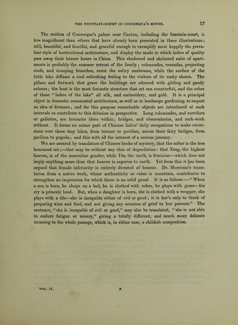 The section of Conseequa’s palace near Canton, including the fountain-court, is less magnificent than others that have already been presented in these illustrations; still, beautiful, and fanciful, and graceful enough to exemplify most happily the preva- lent style of hortieultural architecture, and display the mode in which ladies of quality pass away their leisure hours in China. This shadowed and sheltered suite of apart- ments is probably the summer retreat of the family; colonnades, verandas, projecting roofs, and drooping branches, resist the sultry sunbeams, while the surface of the little lake diffuses a cool refreshing feeling to the visitors of its rocky shores. The pillars and fretwork that grace the buildings are adorned with gilding and gaudy colours; the boat is the most fantastic structure that art can counterfeit, and the robes of these ladies of the lake” all silk, and embroidery, and gold. It is a principal object in domestic ornamental architecture, as well as in landscape gardening, to impart an idea of distance; and for this purpose remarkable objects are introduced at such intervals as contribute to this delusion in perspective. Long colonnades, and corridors or galleries, are favourite ideas within; bridges, and observatories, and rock-work without. It forms no minor part of Chinese ladies’ daily occupations to make excur- sions over these tiny lakes, from terrace to pavilion, across their fairy bridges, from pavilion to pagoda; and this with all the interest of a serious journey. We are assured by translators of Chinese books of mystery, that the softer is the less honoured sex;—that may be without any idea of degradation: that Yang, the highest heaven, is of the masculine gender, while Yin, the earth, is feminine—which does not imply anything more than that heaven is superior to earth. Yet from this it has been argued that female inferiority is entirely divested of honour. Dr. Morrison’s trans- lation from a native work, whose authenticity or value is uncertain, contributes to strengthen an impression for which there is no solid proof. It is as follows :—“ When a son is born, he sleeps on a bed, he is clothed with robes, he plays with gems—his cry is princely loud. But, when a daughter is born, she is clothed with a wrapper, she plays with a tile—she is incapable either of evil or good; it is her’s only to think of preparing wine and food, and not giidng any occasion of grief to her parents.” The sentence, “ she is incapable of evil or good,” may also be translated, “ she is not able to endure fatigue or misery,” giving a totally different, and much more delicate meaning to the whole passage, which is, in either case, a childish composition. VOL. ii. F