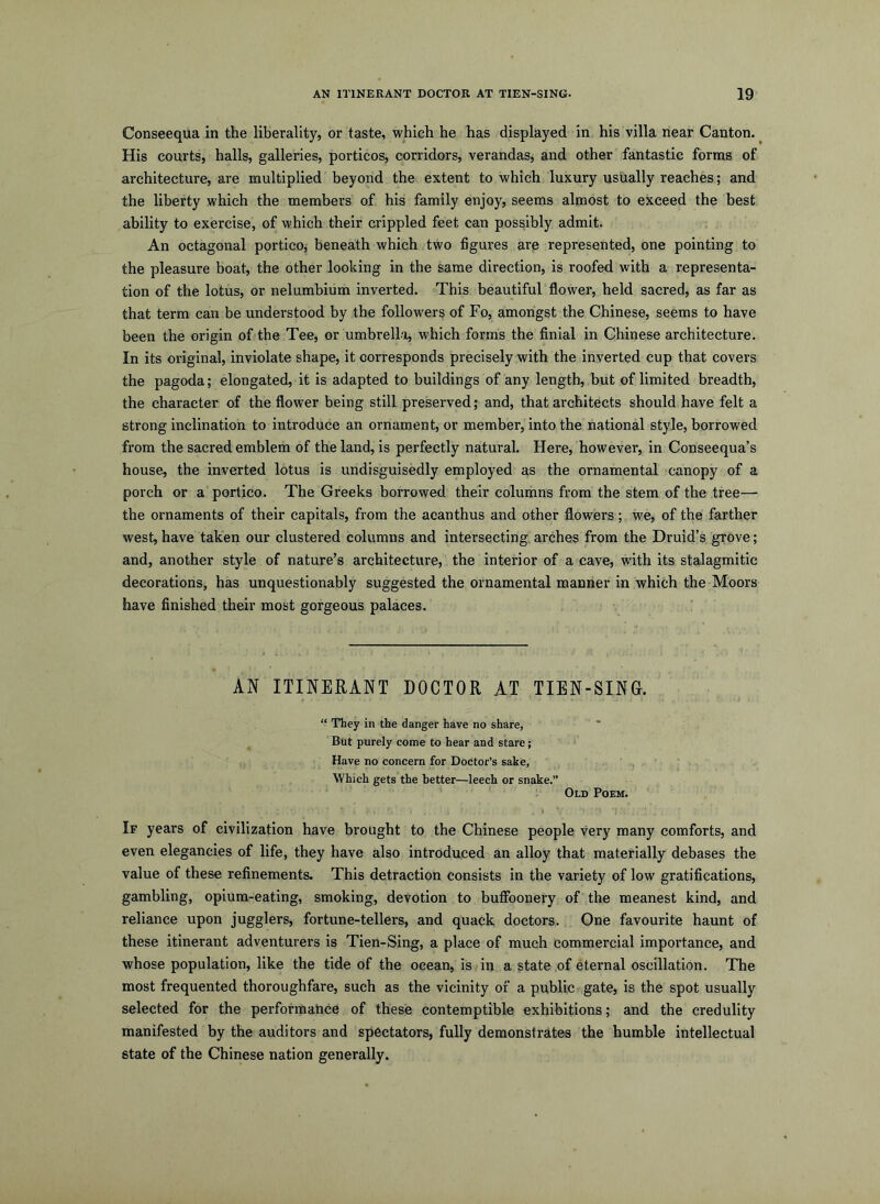 Conseequa in the liberality, or taste, which he has displayed in his villa hear Canton. His courts, halls, galleries, porticos, corridors, verandas, and other fantastic forms of architecture, are multiplied beyond the extent to which luxury usually reaches; and the liberty which the members of his family enjoy, seems almost to exceed the best ability to exercise, of which their crippled feet can possibly admit. An octagonal portico, beneath which two figures are represented, one pointing to the pleasure boat, the other looking in the same direction, is roofed with a representa- tion of the lotus, or nelumbium inverted. This beautiful flower, held sacred, as far as that term can be understood by the followers of Fo, amongst the Chinese, seems to have been the origin of the Tee, or umbrella, which forms the finial in Chinese architecture. In its original, inviolate shape, it corresponds precisely with the inverted cup that covers the pagoda; elongated, it is adapted to buildings of any length, but of limited breadth, the character of the flower being still preserved; and, that architects should have felt a strong inclination to introduce an ornament, or member, into the national style, borrowed from the sacred emblem of the land, is perfectly natural. Here, however, in Conseequa’s house, the inverted lotus is undisguisedly employed as the ornamental canopy of a porch or a portico. The Greeks borrowed their columns from the stem of the tree— the ornaments of their capitals, from the acanthus and other flowers; we, of the farther west, have taken our clustered columns and intersecting, arches from the Druid’s grove; and, another style of nature’s architecture, the interior of a cave, with its stalagmitic decorations, has unquestionably suggested the ornamental manner in which the Moors have finished their most gorgeous palaces. AN ITINERANT DOCTOR AT TIEN-SING. “ They in the danger have no share, But purely come to hear and stare; Have no concern for Doctor’s sake, Which gets the better—leech or snake.” ‘ Old Poem. If years of civilization have brought to the Chinese people very many comforts, and even elegancies of life, they have also introduced an alloy that materially debases the value of these refinements. This detraction consists in the variety of low gratifications, gambling, opium-eating, smoking, devotion to bufibonery of the meanest kind, and reliance upon jugglers, fortune-tellers, and quack doctors. One favourite haunt of these itinerant adventurers is Tien-Sing, a place of much commercial importance, and whose population, like the tide of the ocean, is in a state of eternal oscillation. The most frequented thoroughfare, such as the vicinity of a public gate, is the spot usually selected for the performance of these contemptible exhibitions; and the credulity manifested by the auditors and spectators, fully demonstrates the humble intellectual state of the Chinese nation generally.