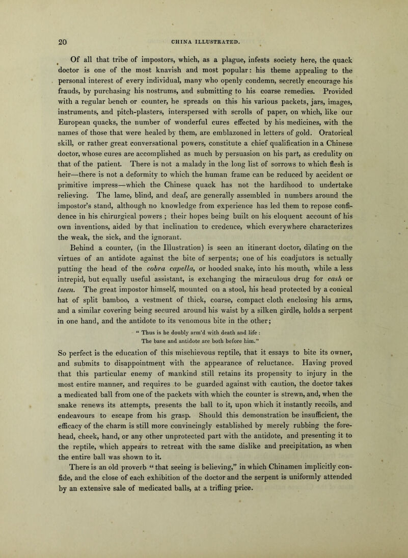 Of all that tribe of impostors, which, as a plague, infests society here, the quack doctor is one of the most knavish and most popular: his theme appealing to the personal interest of every individual, many who openly condemn, secretly encourage his frauds, by purchasing his nostrums, and submitting to his coarse remedies. Provided with a regular bench or counter, he spreads on this his various packets, jars, images, instruments, and pitch-plasters, interspersed with scrolls of paper, on which, like our European quacks, the number of wonderful cures effected by his medicines, with the names of those that were healed by them, are emblazoned in letters of gold. Oratorical skill, or rather great conversational powers, constitute a chief qualification in a Chinese doctor, whose cures are accomplished as much by persuasion on his part, as credulity on that of the patient. There is not a malady in the long list of sorrows to which flesh is heir—there is not a deformity to which the human frame can be reduced by accident or primitive impress—which the Chinese quack has not the hardihood to undertake relieving. The lame, blind, and deaf, are generally assembled in numbers around the impostor’s stand, although no knowledge from experience has led them to repose confi- dence in his chirurgical powers ; their hopes being built on his eloquent account of his own inventions, aided by that inclination to credence, which everywhere characterizes the weak, the sick, and the ignorant. Behind a counter, (in the Illustration) is seen an itinerant doctor, dilating on the virtues of an antidote against the bite of serpents; one of his coadjutors is actually putting the head of the cobra capella, or hooded snake, into his mouth, while a less intrepid, but equally useful assistant, is exchanging the miraculous drug for cash or tseen. The great impostor himself, mounted on a stool, his head protected by a conical hat of split bamboo, a vestment of thick, coarse, compact cloth enclosing his arms, and a similar covering being secured around his waist by a silken girdle, holds a serpent in one hand, and the antidote to its venomous bite in the other; “ Thus is he doubly arm’d with death and life : The bane and antidote are both before him.” So perfect is the education of this mischievous reptile, that it essays to bite its owner, and submits to disappointment with the appearance of reluctance. Having proved that this particular enemy of mankind still retains its propensity to injury in the most entire manner, and requires to be guarded against with caution, the doctor takes a medicated ball from one of the packets with which the counter is strewn, and, when the snake renews its attempts, presents the ball to it, upon which it instantly recoils, and endeavours to escape from his grasp. Should this demonstration be insuflBcient, the efficacy of the charm is still more convincingly established by merely rubbing the fore- head, cheek, hand, or any other unprotected part with the antidote, and presenting it to the reptile, which appears to retreat with the same dislike and precipitation, as when the entire ball was shown to it. There is an old proverb “ that seeing is believing,” in which Chinamen implicitly con- fide, and the close of each exhibition of the doctor and the serpent is uniformly attended by an extensive sale of medicated balls, at a trifling price.