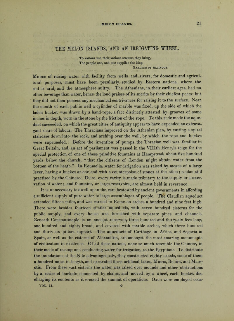 MELON ISLANDS. 21 THE MELON ISLANDS, AND AN IRRIGATING WHEEL. To various use tieir various streams they bring, The people one, and one supplies the king. Gardens of Alcinous. Modes of raising water with facility from wells and rivers, for domestic and agricul- tural purposes, must have been peculiarly studied by Eastern nations, where the soil is arid, and the atmosphere sultry. The Athenians, in their earliest ages, had no other beverage than water, hence the loud praises of its merits by their chiefest poets: but they did not then possess any mechanical contrivances for raising it to the surface. Near the mouth of each public well a cylinder of marble was fixed, up the side of which the laden bucket was drawn by a hand-rope, a fact distinctly attested by grooves of some inches in depth, worn in the stone by the friction of the rope. To this rude mode the aque- duct succeeded, on which the great cities of antiquity appear to have expended an extrava- gant share of labour. The Thracians improved on the Athenian plan, by cutting a spiral staircase down into the rock, and arching over the well, by which the rope and bucket were superseded. Before the invention of pumps the Thracian well was familiar in Great Britain, and, an act of parliament was passed in the Vlllth Henry’s reign for the special protection of one of these primitive fountains at Hampstead, about five hundred yards below the church, “ that the citizens of London might obtain water from the bottom of the heath.” In Roumelia, water for irrigation was raised by means of a large lever, having a bucket at one end with a counterpoise of stones at the other; a plan still practised by the Chinese. There, every cavity is made tributary to the supply or preser- vation of water ; and fountains, or large reservoirs, are almost held in reverence. It is unnecessary to dwell upon the care bestowed by ancient governments in affording a sufficient supply of pure water to large assemblages of people. The Claudian aqueduct extended fifteen miles, and was carried to Rome on arches a hundred and nine feet high. There were besides fourteen similar aqueducts, with seven hundred cisterns for the public supply, and every house was furnished with separate pipes and channels. Beneath Constantinople is an ancient reservoir, three hundred and thirty-six feet long, one hundi-ed and eighty broad, and covered with marble arches, which three hundred and thirty-six pillars support. The aqueducts of Carthage in Afi’ica, and Segovia in Spain, as well as the cisterns of Alexandria, are amongst the most amazing monumepts of civilization in existence. Of all these nations, none so much resemble the Chinese, in their mode of raising and conducting water for irrigation, as the Egyptians. To distribute the inundations of the Nile advantageously, they constructed eighty canals, some of them a hundred miles in length, and excavated three artificial lakes, Mceris, Behira, and Mare- otis. From these vast cisterns the water was raised over mounds and other obstructions by a series of buckets connected by chains, and moved by a wheel, each bucket dis- charging its contents as it crossed the summit of operations. Oxen were employed occa-