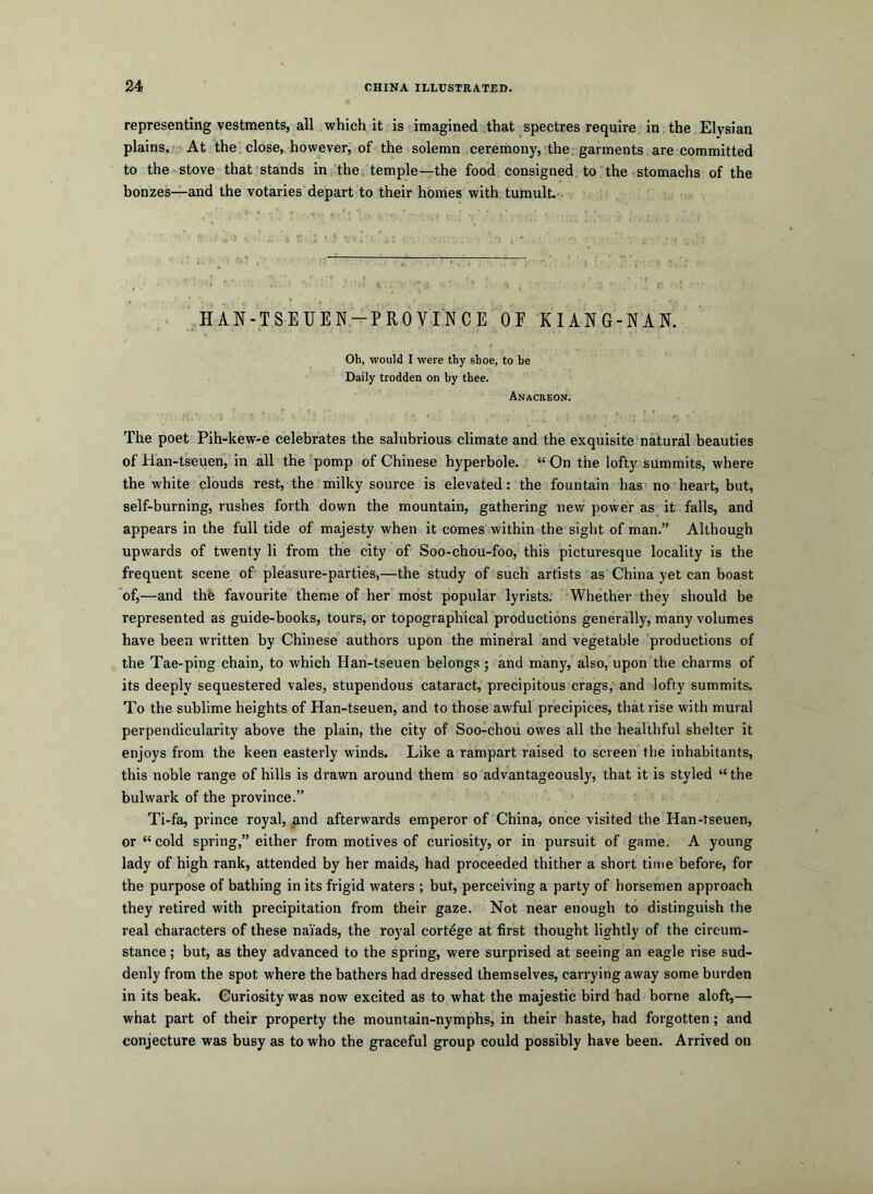 representing vestments, all which it is imagined .that spectres require in the Elysian plains.- At the.close, however, of the solemn ceremony, the, garments are committed to the stove that stands in the. temple—the food consigned to'the stomachs of the bonzes—and the votaries depart to their homes with tumult. .. > HAN-TSEUEN.-PROVINCE OF KIANG-NAN. Oh, would I were thy shoe, to be Daily trodden on by thee. Anacreon. The poet Pih-kew-e celebrates the salubrious climate and the exquisite natural beauties of Han-tseuen, in all the pomp of Chinese hyperbole. “ On the lofty summits, where the white clouds rest, the milky source is elevated: the fountain has no heart, but, self-burning, rushes forth down the mountain, gathering new power as it falls, and appears in the full tide of majesty when it comes within the sight of man.” Although upwards of twenty li from the city of Soo-chou-foo, this picturesque locality is the frequent scene of pleasure-parties,—the study of such artists as China yet can boast of,—and the favourite theme of her most popular lyrists. Whether they should be represented as guide-books, tours, or topographical productions generally, many volumes have been written by Chinese authors upon the mineral and vegetable productions of the Tae-ping chain, to which Han-tseuen belongs ; and many, also, upon'the charms of its deeply sequestered vales, stupendous cataract, precipitous crags, and lofty summits. To the sublime heights of Han-tseuen, and to those awful precipices, that rise with mural perpendicularity above the plain, the city of Soo-chou owes all the healthful shelter it enjoys from the keen easterly winds. Like a rampart raised to screen the inhabitants, this noble range of hills is drawn around them so advantageously, that it is styled “the bulwark of the province.” Ti-fa, prince royal, and afterwards emperor of China, once visited the Han-tseuen, or “cold spring,” either from motives of curiosity, or in pursuit of game. A young lady of high rank, attended by her maids, had proceeded thither a short time before, for the purpose of bathing in its frigid waters ; but, perceiving a party of horsemen approach they retired with precipitation from their gaze. Not near enough to distinguish the real characters of these naVads, the royal cortege at first thought lightly of the circum- stance ; but, as they advanced to the spring, were surprised at seeing an eagle rise sud- denly from the spot where the bathers had dressed themselves, carrying away some burden in its beak. Curiosity was now excited as to what the majestic bird had borne aloft,— what part of their property the mountain-nymphs, in their haste, had forgotten; and conjecture was busy as to who the graceful group could possibly have been. Arrived on