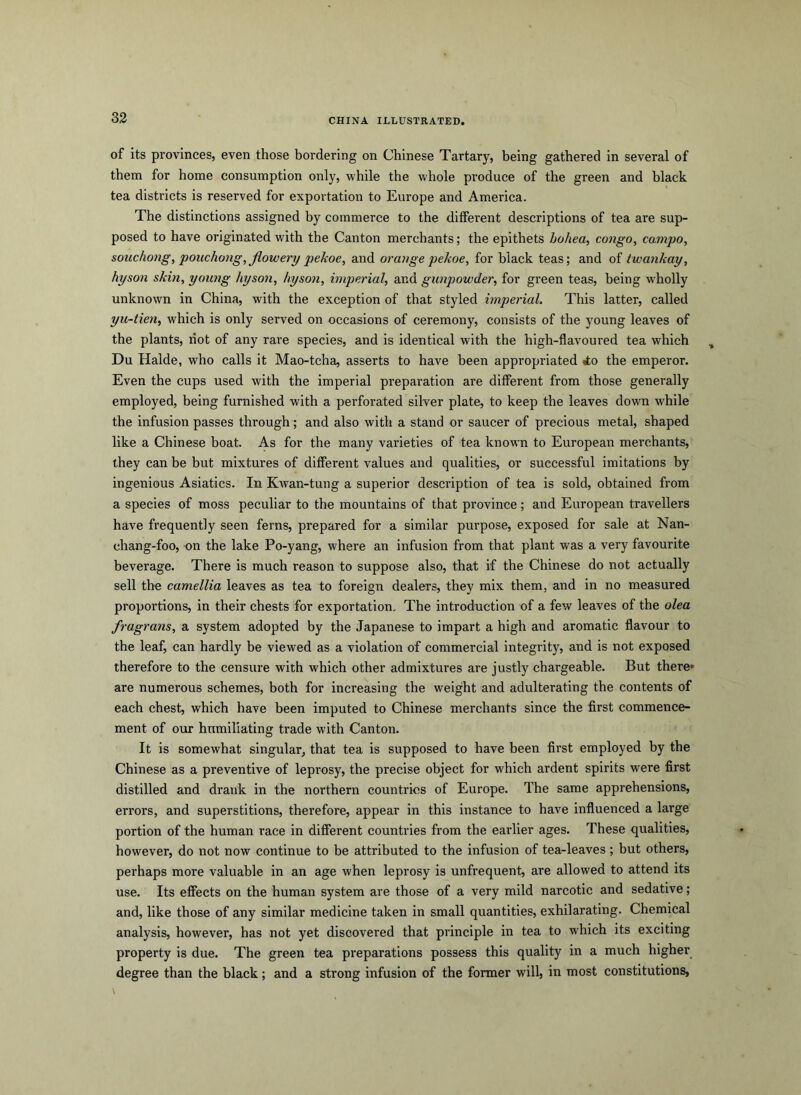 of its provinces, even those bordering on Chinese Tartary, being gathered in several of them for home consumption only, while the whole produce of the green and black tea districts is reserved for exportation to Europe and America. The distinctions assigned by commerce to the different descriptions of tea are sup- posed to have originated with the Canton merchants; the epithets hohea, congo, campo, souchong, pouchong,jiowery pekoe, and orange pekoe, for black teas; and of twankay, hyson skin, young hyson, hyson, imperial, and gunpowder, for green teas, being wholly unknown in China, with the exception of that styled imperial. This latter, called yu-tien, which is only served on occasions of ceremony, consists of the young leaves of the plants, riot of any rare species, and is identical with the high-flavoured tea which Du Halde, who calls it Mao-tcha, asserts to have been appropriated tto the emperor. Even the cups used with the imperial preparation are different from those generally employed, being furnished with a perforated silver plate, to keep the leaves down while the infusion passes through; and also with a stand or saucer of precious metal, shaped like a Chinese boat. As for the many varieties of tea known to European merchants, they can be but mixtures of different values and qualities, or successful imitations by ingenious Asiatics. In Kwan-tung a superior description of tea is sold, obtained from a species of moss peculiar to the mountains of that province; and European travellers have frequently seen ferns, prepared for a similar purpose, exposed for sale at Nan- chang-foo, on the lake Po-yang, where an infusion from that plant was a very favourite beverage. There is much reason to suppose also, that if the Chinese do not actually sell the camellia leaves as tea to foreign dealers, they mix them, and in no measured proportions, in their chests for exportation. The introduction of a few leaves of the olea fragrans, a system adopted by the Japanese to impart a high and aromatic flavour to the leaf, can hardly be viewed as a violation of commercial integrity, and is not exposed therefore to the censure with which other admixtures are justly chargeable. But there* are numerous schemes, both for increasing the weight and adulterating the contents of each chest, which have been imputed to Chinese merchants since the first commence- ment of our humiliating trade with Canton. It is somewhat singular, that tea is supposed to have been first employed by the Chinese as a preventive of leprosy, the precise object for which ardent spirits were first distilled and drank in the northern countries of Europe. The same apprehensions, errors, and superstitions, therefore, appear in this instance to have influenced a large portion of the human race in different countries from the earlier ages. These qualities, however, do not now continue to be attributed to the infusion of tea-leaves ; but others, perhaps more valuable in an age when leprosy is unfrequent, are allowed to attend its use. Its effects on the human system are those of a very mild narcotic and sedative; and, like those of any similar medicine taken in small quantities, exhilarating. Chemical analysis, however, has not yet discovered that principle in tea to which its exciting property is due. The green tea preparations possess this quality in a much higher degree than the black ; and a strong infusion of the former will, in most constitutions,