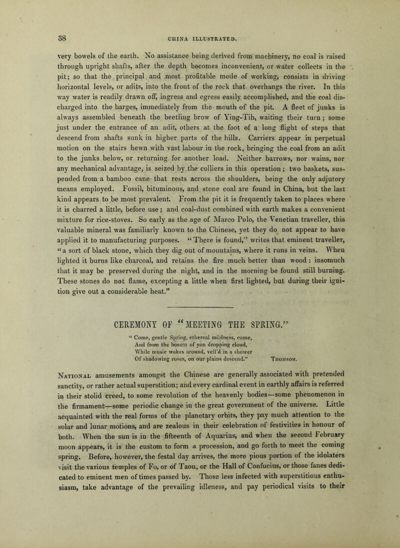 very bowels of the earth. No assistance being derived from machinery, no coal is raised through upright shafts, after the depth becomes inconvenient, or water collects in the pit; so that the principal and most profitable mode of working, consists in driving horizontal levels, or adits, into the front of the rock that overhangs the river. In this way water is readily drawn off, ingress and egress easily accomplished, and the coal dis- charged into the barges, immediately from the mouth of the pit. A fleet of junks is always assembled beneath the beetling brow of Ying-Tih, waiting their turn; some just under the entrance of an adit, others at the foot of a long flight of steps that descend from shafts sunk in higher parts of the hills. Carriers appear in perpetual motion on the stairs hewn with vast labour in the rock, bringing the coal from an adit to the junks below, or returning for another load. Neither barrows, nor wains, nor any mechanical advantage, is seized by the colliers in this operation; two baskets, sus- pended from a bamboo cane that rests across the shoulders, being the only adjutory means employed. Fossil, bituminous, and stone coal are found in China, but the last kind appears to be most prevalent. From the pit it is frequently taken to places where it is charred a little, before use; and coal-dust combined with earth makes a convenient mixture for rice-stoves. So early as the age of Marco Polo, the Venetian traveller, this valuable mineral was familiarly known to the Chinese, yet they do not appear to have applied it to manufacturing purposes. “ There is found,’^ writes that eminent traveller, “a sort of black stone, which they dig out of mountains, where it runs in veins. When lighted it burns like charcoal, and retains the fire much better than wood : insomuch that it may be preserved during the night, and in the morning be found still burning. These stones do not flame, excepting a little when first lighted, but during their igni- tion give out a considerable heat.” CEREMONY OF MEETING THE SPRING.’ “ Come, gentle Spring, ethereal mildness, come, And from the bosom of yon dropping cloud. While music wakes around, veil'd in a shower Of shadowing roses, on our plains descend.” Thomson. National amusements amongst the Chinese are generally associated with pretended sanctity, or rather actual superstition; and every cardinal event in earthly affairs is referred in their stolid creed, to some revolution of the heavenly bodies—some phenomenon in the firmament—some periodic change in the great government of the universe. Little acquainted with the real forms of the planetary orbits, they pay much attention to the solar and lunar motions, and are zealous in their celebration of festivities in honour of both. When the sun is in the fifteenth of Aquarius, and when the second February moon appears, it is the custom to form a. procession, and go forth to meet the coming spring. Before, however, the festal day arrives, the more pious portion of the idolaters visit the various temples of Fo, or of Taou, or the Hall of Confucius, or those fanes dedi- cated to eminent men of times passed by. Those less infected with superstitious enthu- siasm, take advantage of the prevailing idleness, and pay periodical visits to their