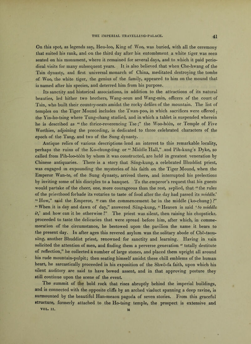On this spot, as legends say, Heu-loo, King of Woo, was buried, with all the ceremony that suited his rank, and on the third day after his entombment a white tiger was seen seated on his monument, where it remained for several days, and to which it paid perio- dical visits for many subsequent years. It is also believed that when Che-hwang of the Tsin dynasty, and first universal monarch of China, meditated destroying the tombs of Woo, the white tiger, the genius of the family, appeared to him on the mound that is named after his species, and deterred him from his purpose. Its sanctity and historical associations, in addition to the attractions of its natural beauties, led hither two brothers, Wang-seun and Wang-min, officers of the court of Tsin, who built their country-seats amidst the rocky defiles of the mountain. The list of temples on the Tiger Mound includes the Twan-poo, in which sacrifices were offered; the Yin-ho-tsing where Tung-chang studied, and in which a tablet is suspended wherein he is described as “ the thrice-reverencing Tsethe Woo-heen, or Temple of Five Worthies, adjoining the preceding, is dedicated to three celebrated characters of the epoch of the Tang, and two of the Sung dynasty. Antique relics of various descriptions lend an interest to this remarkable locality, perhaps the ruins of the Ko-chung-ting or “ Middle Flail,” and Pih-kung’s Dyke, so called from Pih-loo-teen by whom it was constructed, are held in greatest veneration by Chinese antiquaries. There is a story that Sang-kung, a celebrated Bhuddist priest, was engaged in expounding the mysteries-of his faith on the Tiger Mound, when the Emperor Wan-te, of the Sung dynasty, arrived there, and interrupted his prelections by inviting some of his disciples to a banquet. To the emperor’s request that his guests would partake of the cheer, one, more courageous than the rest, replied, that “ the rules of the priesthood forbade its votaries to taste of food after the day had passed its middled “How,” said the Emperor, “can the commencement be in the middle (ko-chung)?” “ When it is day and dawn of day,” answered Sang-kung, “ Heaven is said ‘ to middle if,’ and how can it be otherwise !” The priest was silent, then raising his chopsticks, proceeded to taste the delicacies that were spread before him, after which, in comme- moration of the circumstance, he bestowed upon the pavilion the name it bears to the present day. In after ages this revered asylum was the solitary abode of Chb-taou- sang, another Bhuddist priest, renowned for sanctity and learning. Having in vain solicited the attention of men, and finding them a perverse generation “ totally destitute of reflection,” he collected a number of large stones, and placed them upright all around his rude mountain-pulpit; then seating himself amidst these chill emblems of the human heart, he sarcastically proceeded in his exposition of the Shwb-fa faith, upon which his silent auditory are said to have bowed assent, and in that approving posture they still continue upon the scene of the event. The summit of the bold rock that rises abruptly behind the imperial buildings, and is connected with the opposite cliffs by an arched viaduct spanning a deep ravine, is surmounted by the beautiful Han-meaou pagoda of seven stories. From this graceful structure, formerly attached to the Ho-tsing temple, the prospect is extensive and VOL. II. M