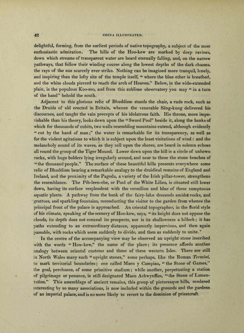 delightful, forming, from the earliest periods of native topography, a subject of the most enthusiastic admiration. The hills of the Hoo-kew are marked by deep ravines, down which streams of transparent water are heard eternally falling, and, on the narrow pathways, that follow their winding course along the lowest depths of the dark chasms, the rays of the sun scarcely ever strike. Nothing can be imagined more tranquil, lonely, and inspiring than the lofty site of the temple itself, “ where the blue ether is breathed, and the white clouds pierced to reach the arch of Heaven.” Below, in the wide-extended plain, is the populous Koo-soo, and from this sublime observatory you may “ in a turn of the hand” behold the south. Adjacent to this glorious relic of Bhuddism stands the chair, a rude rock, such as the Druids of old erected in Britain, whence the venerable Sang-kung delivered his discourses, and taught the vain precepts of his idolatrous faith. His throne, more impe- rishable than his theory, looks down upon the “ Sword Pool” beside it, along the banks of which for thousands of cubits, two walls resembling mountains extend, although evidently “ cut by the hand of manthe water is remarkable for its transparency, as well as for the violent agitations to which it is subject upon tbe least visitations of wind : and the melancholy sound of its waves, as they roll upon the shores, are heard in solemn echoes all round the group of the Tiger Mound. Lower down upon the hill is a circle of unhewn rocks, with huge holders lying irregularly around, and near to these the stone benches of “ the thousand people.” The surface of these beautiful hills presents everywhere some relic of Bhuddism bearing a remarkable analogy to the druidical remains of England and Ireland, and the proximity of the Pagoda, a variety of the Irish pillar-tower, strengthens the resemblance. The Pih-leen-che, or Pool of the White Lilies, is situated still lower down, having its surface resplendent with the vermilion and blue of these sumptuous aquatic plants. A pathway from the bank of the fairy-lake descends amidst rocks, and grottoes, and sparkling fountains, reconducting the visitor to the garden from whence the principal front of the palace is approached. An oriental topographer, in the florid style of his climate, speaking of the scenery of Hoo-kew, says, “ its height does not oppose the clouds, its depth does not conceal its prospects, nor is its shallowness a hillock; it has paths extending to an extraordinary distance, apparently impervious, and then again passable, with rocks which seem suddenly to divide, and then as suddenly to unite.” In the centre of the accompanying view may be observed an upright stone inscribed with the words “ How-kew,” the name of the place; its presence affords another analogy between oriental customs and those of these western Isles. There are still in North Wales many such “upright stones,” some perhaps, like the Roman Termini, to mark territorial boundaries; one called Maen y Campiau, “ the Stone of Games,” the goal, perchance, of some primitive stadium; while another, perpetuating a station of pilgrimage or penance, is still designated Maen Achwynflan, “the Stone of Lamen- tation.” This assemblage of ancient remains, this group of picturesque hills, rendered interesting by so many associations, is now included within the grounds and the gardens of an imperial palace, and is no more likely to revert to the dominion of priestcraft.