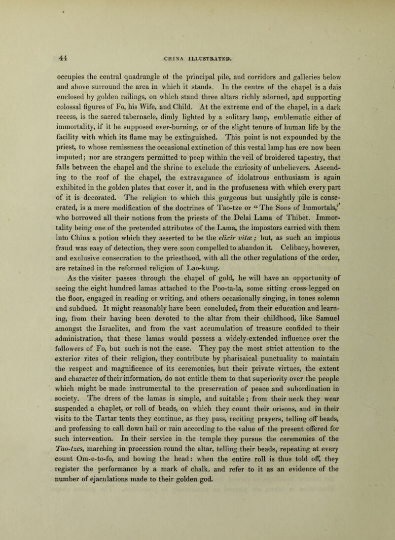 occupies the central quadrangle ot the principal pile, and corridors and galleries below and above surround the area in which it stands. In the centre of the chapel is a dais enclosed by golden railings, on which stand three altars richly adorned, apd supporting colossal figures of Fo, his Wife, and Child. At the extreme end of the chapel, in a dark recess, is the sacred tabernacle, dimly lighted by a solitary lamp, emblematic either of immortality, if it be supposed ever-burning, or of the slight tenure of human life by the facility with which its flame may be extinguished. This point is not expounded by the priest, to whose remissness the occasional extinction of this vestal lamp has ere now been imputed; nor are strangers permitted to peep within the veil of broidered tapestry, that falls between the chapel and the shrine to exclude the curiosity of unbelievers. Ascend- ing to the roof of the chapel, the extravagance of idolatrous enthusiasm is again exhibited in the golden plates that cover it, and in the profuseness with which every part of it is decorated. The religion to which this gorgeous but unsightly pile is conse- crated, is a mere modification of the doctrines of Tao-tze or “ The Sons of Immortals,’ who borrowed all their notions from the priests of the Delai Lama of Thibet. Immor- tality being one of the pretended attributes of the Lama, the impostors carried with them into China a potion which they asserted to be the elixir vitce; but, as such an impious fraud was easy of detection, they were soon compelled to abandon it. Celibacy, however, and exclusive consecration to the priesthood, with all the other regulations of the order, are retained in the reformed religion of Lao-kung. As the visiter passes through the chapel of gold, he will have an opportunity of seeing the eight hundred lamas attached to the Poo-ta-la, some sitting cross-legged on the floor, engaged in reading or writing, and others occasionally singing, in tones solemn and subdued. It might reasonably have been concluded, from their education and learn- ing, from their having been devoted to the altar from their childhood, like Samuel amongst the Israelites, and from the vast accumulation of treasure confided to their administration, that these lamas would possess a widely-extended influence over the followers of Fo, but such is not the case. They pay the most strict attention to the exterior rites of their religion, they contribute by pharisaical punctuality to maintain the respect and magnificence of its ceremonies, but their private virtues, the extent and character of their information, do not entitle them to that superiority over the people which might be made instrumental to the preservation of peace and subordination in society. The dress of the lamas is simple, and suitable; from their neck they wear suspended a chaplet, or roll of beads, on which they count their orisons, and in their visits to the Tartar tents they continue, as they pass, reciting prayers, telling oif beads, and professing to call down hail or rain according to the value of the present offered for such intervention. In their service in the temple they pursue the ceremonies of the Tao-tzes, marching in procession round the altar, telling their beads, repeating at every count Om-e-to-fo, and bowing the head: when the entire roll is thus told off, they register the performance by a mark of chalk, and refer to it as an evidence of the number of ejaculations made to their golden god.