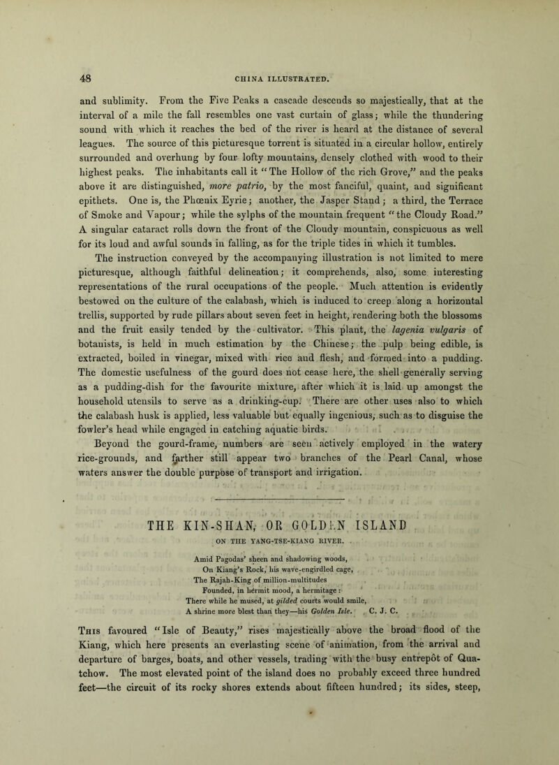 and sublimity. From the Five Peaks a cascade descends so majestically, that at the interval of a mile the fall resembles one vast curtain of glass; while the thundering sound with which it reaches the bed of the river is heard at the distance of several leagues. The source of this picturesque torrent is situated in a circular hollow, entirely surrounded and overhung by four lofty mountains, densely clothed with wood to their highest peaks. The inhabitants call it “ The Hollow of the rich Grove,^^ and the peaks above it are distinguished, more patrio, by the most fanciful, quaint, and significant epithets. One is, the Phoenix Eyrie; another, the Jasper Stand ; a third, the Terrace of Smoke and Vapour; while the sylphs of the mountain frequent “the Cloudy Road.” A singular cataract rolls down the front of the Cloudy mountain, conspicuous as well for its loud and awful sounds in falling, as for the triple tides in which it tumbles. The instruction conveyed by the accompanying illustration is not limited to mere picturesque, although faithful delineation; it comprehends, also, some interesting representations of the rural occupations of the people. Much attention is evidently bestowed on the culture of the calabash, which is induced to creep along a horizontal trellis, supported by rude pillars about seven feet in height, rendering both the blossoms and the fruit easily tended by the cultivator. This plant, the lagenia vulgaris of botanists, is held in much estimation by the Chinese; the pulp being edible, is extracted, boiled in vinegar, mixed with rice and flesh, and formed into a pudding. The domestic usefulness of the gourd does hot cease here, the shell-generally serving as a pudding-dish for the favourite mixture, after which it is laid up amongst the household utensils to serve as a drinkihg-cup. There are other uses also to which the calabash husk is applied, less valuable but equally ingenious, such as to disguise the fowler’s head while engaged in catching aquatic birds. / Beyond the gourd-frame, numbers are seen ' actively employed in the watery rice-grounds, and forther still appear two' branches of the Pearl Canal, whose waters answer the double purpose of transport and irrigation. THE KIN-SHAN, OR GOLDKN ISLAND ON THE YANG-TSE-KIANG RIVER. . Amid Pagodas’ sheen and shadowing woods, On Kiang’s Rock,' his wave-engirdled cage. The Rajah-King of million-multitndes Founded, in hermit mood, a hermitage: There while he mused, at gilded courts would smile, A shrine more blest than they—his Golden Isle. C. J. C. This favoured “Isle of Beauty,” rises majestically above the broad flood of the Kiang, which here presents an everlasting scene of-animation, from the arrival and departure of barges, boats, and other vessels, trading with the busy entrepot of Qua- tchow. The most elevated point of the island does no probably exceed three hundred feet—the circuit of its rocky shores extends about fifteen hundred; its sides, steep,