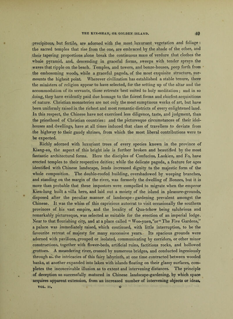 THE KIN-SHAN, OR GOLDEN ISLAND. 49 precipitous, but fertile, are adorned with the most luxuriant vegetation and foliage: the sacred temples that rise from the one, are embraced by the shade of the other, and their tapering proportions alone break the continuous mass of verdure that clothes the whole pyramid, and, descending in graceful forms, sweeps with tender sprays the waves that ripple on the beach. Temples, and towers, and bonze-houses, peep forth from the embosoming woods, while a graceful pagoda, of the most exquisite structure, sur- mounts the highest point. Wherever civilization has established a stable tenure, there the ministers of religion appear to have selected, for the setting up of the altar and the accommodation of its servants, those retreats best suited to holy meditation; and in so doing, they have evidently paid due homage to the fairest forms and chiefest acquisitions of nature. Christian monasteries are not only the most sumptuous works of art, but have been uniformly raised in the richest and most romantic districts of every enlightened land. In this respect, the Chinese have not exercised less diligence, taste, and judgment, than the priesthood of Christian countries: and the picturesque circumstances of their idol- houses and dwellings, have at all times induced that class of travellers to deviate from the highway to their gaudy shrines, from which the most liberal contributions were to be expected. Richly adorned with luxuriant trees of every species known in the province of Kiang-su, the aspect of this bright isle is further broken and beautified by the most fantastic architectural forms. Here the disciples of Confucius, Laokien, and Fo, have erected temples to their respective deities; while the delicate pagoda, a feature for ages identified with Chinese landscape, lends increased dignity to the majestic form of the whole composition. The double-roofed building, overshadowed by weeping branches, and standing on the margin of the river, was formerly the dwelling of Bonzes, but it is more than probable that these impostors were compelled to migrate when the emperor Kien-lung built a villa here, and laid out a moiety of the island in pleasure-grounds, disposed after the peculiar manner of landscape-gardening prevalent amongst the Chinese. It was the whim of this capricious autocrat to visit occasionally the southern provinces of his vast empire, and the locality of Qua-tchow being salubrious and remarkably picturesque, was selected as suitable for the erection of an imperial lodge. Near to that flourishing city, and at a place called “ Woo-yuen,”or“ The Five Gardens,” a palace was immediately raised, which continued, with little interruption, to be the favourite retreat of majesty for many successive years. Its spacious grounds were adorned with pavilions, grouped or isolated, communicating by corridors, or other minor constructions, together with flower-beds, artificial ruins, factitious rocks, and hollowed grottoes. A meandering river, crossed by numerous bridges, and conducted ingeniously through ail the intricacies of this fairy labyrinth, at one time contracted between wooded banks, at another expanded into lakes with islands floating on their glassy surfaces, com- pletes the inconceivable illusion as to extent and intervening distances. The principle of deception so successfully matured in Chinese landscape-gardening, by which space acquires apparent extension, from an increased number of intervening objects or ideas,