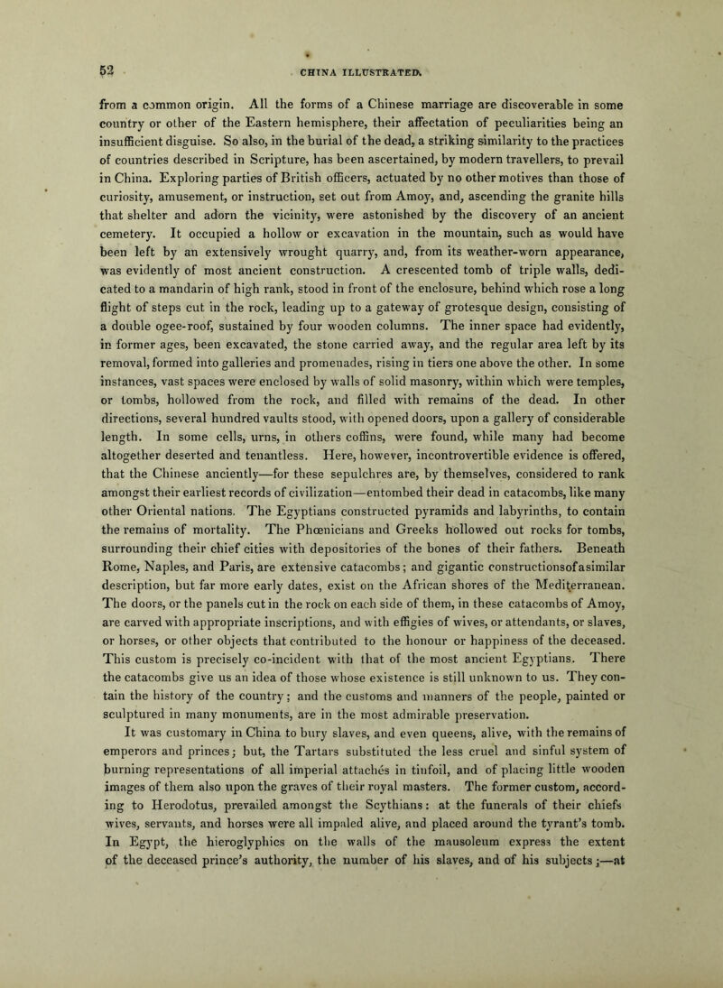 from a common origin. All the forms of a Chinese marriage are discoverable in some country or other of the Eastern hemisphere, their affectation of peculiarities being an insufficient disguise. So also, in the burial of the dead, a striking similarity to the practices of countries described in Scripture, has been ascertained, by modern travellers, to prevail in China. Exploring parties of British officers, actuated by no other motives than those of curiosity, amusement, or instruction, set out from Amoy, and, ascending the granite hills that shelter and adorn the vicinity, were astonished by the discovery of an ancient cemetery. It occupied a hollow or excavation in the mountain, such as would have been left by an extensively wrought quarry, and, from its weather-w'orn appearance, was evidently of most ancient construction. A crescented tomb of triple walls, dedi- cated to a mandarin of high rank, stood in front of the enclosure, behind which rose a long flight of steps cut in the rock, leading up to a gateway of grotesque design, consisting of a double ogee-roof, sustained by four wooden columns. The inner space had evidently, in former ages, been excavated, the stone carried away, and the regular area left by its removal, formed into galleries and promenades, rising in tiers one above the other. In some instances, vast spaces were enclosed by walls of solid masonry, within which were temples, or tombs, hollowed from the rock, and filled with remains of the dead. In other directions, several hundred vaults stood, with opened doors, upon a gallery of considerable length. In some cells, urns, in others coffins, were found, while many had become altogether deserted and tenantless. Here, however, incontrovertible evidence is offered, that the Chinese anciently—for these sepulchres are, by themselves, considered to rank amongst their earliest records of civilization—entombed their dead in catacombs, like many other Oriental nations. The Egyptians constructed pyramids and labyrinths, to contain the remains of mortality. The Phoenicians and Greeks hollowed out rocks for tombs, surrounding their chief cities with depositories of the bones of their fathers. Beneath Rome, Naples, and Paris, are extensive catacombs; and gigantic constructionsofasimilar description, but far more early dates, exist on the African shores of the Medit^erranean. The doors, or the panels cut in the rock on each side of them, in these catacombs of Amoy, are carved with appropriate inscriptions, and with effigies of wives, or attendants, or slaves, or horses, or other objects that contributed to the honour or happiness of the deceased. This custom is precisely co-incident with that of the most ancient Eg3'ptians. There the catacombs give us an idea of those whose existence is still unknown to us. They con- tain the history of the country; and the customs and manners of the people, painted or sculptured in many monuments, are in the most admirable preservation. It was customary in China to btiry slaves, and even queens, alive, with the remains of emperors and princes; but, the Tartars substituted the less cruel and sinful system of burning representations of all imperial attaches in tinfoil, and of placing little wooden images of them also upon the graves of their royal masters. The former custom, accord- ing to Herodotus, prevailed amongst the Scythians: at the funerals of their chiefs wives, servants, and horses were all impaled alive, and placed around the tyrant’s tomb. In Egypt, the hieroglyphics on the walls of the mausoleum express the extent of the deceased prince’s authority, the number of his slaves, aud of his subjects;—at