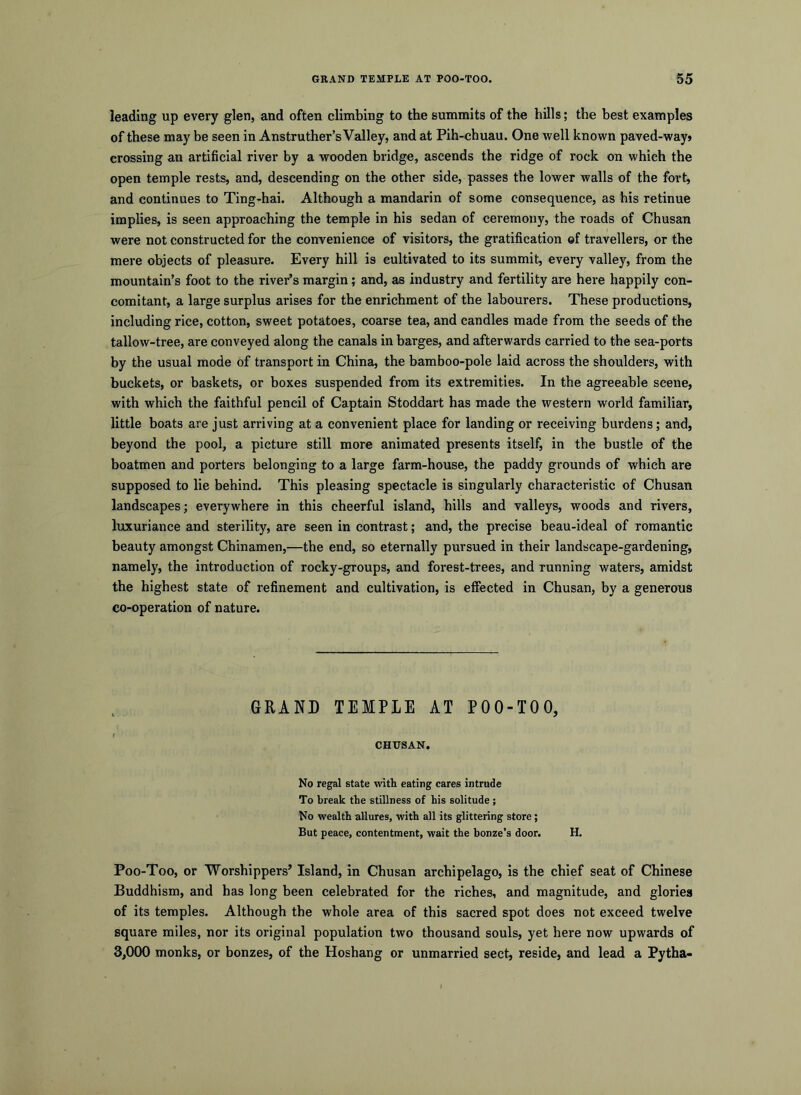 leading up every glen, and often climbing to the summits of the hills; the best examples of these may be seen in Anstruther’s Valley, and at Pih-chuau. One well known paved-way» crossing an artificial river by a wooden bridge, ascends the ridge of rock on which the open temple rests, and, descending on the other side, passes the lower walls of the fort, and continues to Ting-hai. Although a mandarin of some consequence, as his retinue implies, is seen approaching the temple in his sedan of ceremony, the roads of Chusan were not constructed for the convenience of visitors, the gratification ©f travellers, or the mere objects of pleasure. Every hill is cultivated to its summit, every valley, from the mountain’s foot to the river’s margin; and, as industry and fertility are here happily con- comitant, a large surplus arises for the enrichment of the labourers. These productions, including rice, cotton, sweet potatoes, coarse tea, and candles made from the seeds of the tallow-tree, are conveyed along the canals in barges, and afterwards carried to the sea-ports by the usual mode of transport in China, the bamboo-pole laid across the shoulders, with buckets, or baskets, or boxes suspended from its extremities. In the agreeable scene, with which the faithful pencil of Captain Stoddart has made the western world familiar, little boats are just arriving at a convenient place for landing or receiving burdens; and, beyond the pool, a picture still more animated presents itself, in the bustle of the boatmen and porters belonging to a large farm-house, the paddy grounds of which are supposed to lie behind. This pleasing spectacle is singularly characteristic of Chusan landscapes; everywhere in this cheerful island, hills and valleys, woods and rivers, luxuriance and sterility, are seen in contrast; and, the precise beau-ideal of romantic beauty amongst Chinamen,—the end, so eternally pursued in their landscape-gardening, namely, the introduction of rocky-groups, and forest-trees, and running waters, amidst the highest state of refinement and cultivation, is effected in Chusan, by a generous co-operation of nature. GRAND TEMPLE AT POO-TOO, CHUSAN. No regal state with eating cares intrude To break the stillness of his solitude ; No wealth allures, with all its glittering store; But peace, contentment, wait the bonze's door. H. Poo-Too, or Worshippers’ Island, in Chusan archipelago, is the chief seat of Chinese Buddhism, and has long been celebrated for the riches, and magnitude, and glories of its temples. Although the whole area of this sacred spot does not exceed twelve square miles, nor its original population two thousand souls, yet here now upwards of 3,000 monks, or bonzes, of the Hoshang or unmarried sect, reside, and lead a Pytha-