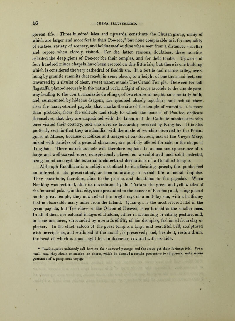 gorean iife. Three hundred isles and upwards, constitute the Chusan group, many of which are larger and more fertile than Poo-too,* but none comparable to it for inequality of surface, variety of scenery, and boldness of outline when seen from a distance,—shelter and repose when closely visited. For the latter reasons, doubtless, these ascetics selected the deep glens of Poo-too for their temples, and for their tombs. Upwards of four hundred minor chapels have been erected on this little isle, but there is one building which is considered the very cathedral of Buddhism. In a fertile and narrow valley, over- hung by granitic summits that reach, in some places, to a height of one thousand feet, and. traversed by a rivulet of clear, sweet water, stands The Grand Temple. Between two tall flagstalfs, planted securely in the natural rock, a flight of steps ascends to the simple gate- way leading to the court; monastic dwellings, of two stories in height, substantially built, and surmounted by hideous dragons, are grouped closely together; and behind them rises the many-storied pagoda, that marks the site of the temple of worship. It is more than probable, from the solitude and study to which the bonzes of Poo-too dedicate themselves, that they are acquainted with the labours of the Catholic missionaries who once visited their country, and who were so favourably received by Kang-he. It is also perfectly certain that they are familiar with the mode of worship observed by the Portu- guese at Macao, because crucifixes and images of our Saviour, and of the Virgin Mary, mixed with articles of a general character, are publicly offered for sale in the shops of Ting-hai. These notorious facts will therefore explain the anomalous appearance of a large and well-carved cross, conspicuously placed on a sculptured and solid pedestal, being found amongst the external architectural decorations of a Buddhist temple. Although Buddhism is a religion confined to its officiating priests, the public feel an interest in its preservation, as communicating to social life a moral impulse. They contribute, therefore, alms to the priests, and donations to the pagodas. When Nanking was restored, after its devastation by the Tartars, the green and yellow tiles of the imperial palace, in that city, were presented to the bonzes of Poo-too; and, being placed on the great temple, they now reflect the bright rays of a mid-day sun, with a brilliancy that is observable many miles from the Island. Quan-gin is the most revered idol in the grand pagoda, but Teen-how, or the Queen of Heaven, is enthroned in the smaller ones* In all of them are colossal images of Buddha, either in a standing or sitting posture, and, in some instances, surrounded by upwards of fifty of his disciples, fashioned from clay or plaster. In the chief saloon of the great temple, a large and beautiful bell, sculptured with inscriptions, and scalloped at the mouth, is preserved; and, beside it, rests a drum, the head of which is about eight feet in diameter, covered with ox-hide. • Trading-juiiks uniformly call here on their outward passage, and the crews get their fortunes told. For a small sum they obtain an amulet, or chajrm, which is deemed a certain preventive to shipwreck, and a secure guarantee of a prosperous voyage.