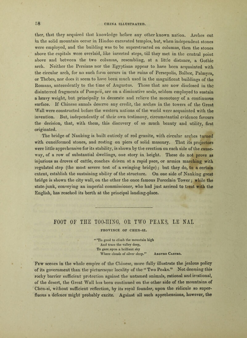 tlier, that they acquired that knowledge before any other known nation. Arches cut in the solid mountain occur in Hindoo excavated temples, but, when independent stones were employed, and tlie building was to be superstructed on columns, then the stones above the capitals were overlaid, like inverted steps, till they met in the central point above and between the two columns, resembling, at a little distance, a Gothic arch. Neither the Persians nor the Egyptians appear to have been acquainted with the circular arch, for no such form occurs in the ruins of Persepolis, Balbec, Palmyra, or Thebes, nor does it seem to have been much used in the magnificent buildings of the Romans, antecedently to the time of Augustus, Those that are now disclosed in the disinterred fragments of Pompeii, are on a diminutive scale, seldom employed to sustain a heavy weight, but principally to decorate and relieve the monotony of a continuous surface. If Chinese annals deserve any credit, the arches in the towers of the Great Wall were constructed before the western nations of the world were acquainted with the invention. But, independently of their owm testimony, circumstantial evidence favours the decision, that, with them, this discovery of so much beauty and utility, first originated. The bridge of Nanking is built entirely of red granite, with circular arches turned with cuneiformed stones, and resting on piers of solid masonry. That its projectors were little apprehensive for its stability, is shown by the erection on each side of the cause- way, of a row of substantial dwellings, one story in height. These do not prove as injurious as droves of cattle, coaches driven at a rapid pace, or armies marching with regulated step (the most severe test of a swinging bridge); but they do, to a certain extent, establish the sustaining ability of the structure. On one side of Nanking great bridge is shown the city wall, on the other the once famous Porcelain Tower; while the state-junk, conveying an imperial commissioner, who had just arrived to treat with the English, has reached its berth at the principal landing-place. FOOT OF THE TOO-niNG, OR TWO PEAKS, LE NAI. EROVINCE or CHEN-SI. “’Tis good to climb the mountain high And trace the valley deep, To gaze upon a brilliant sky Where clouds of silver sleep.” Argyro Castro. Few scenes in the whole empire of the Chinese, more fully illustrate the jealous policy of its government than the picturesque locality of the “Two Peaks.” Not deeming this rocky barrier sufficient protection against the untamed animals, rational and irrational, of the desert, the Great Wall has been continued on the other side of the mountains of Chen-si, without sufficient reflection, by its royal founder, upon the ridicule so super- fluous a defence might probably excite. Against all such apprehensions, however, the