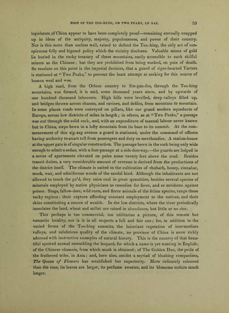 legislators of China appear to have been completely proof—remaining eternally wrapped up in ideas of the antiquity, majesty, populousness, and power of their country. Nor is this more than useless wall, raised to defend the Too-hing, the only act of con- spicuous folly and bigoted policy which the vicinity discloses. Valuable mines of gold lie buried in the rocky treasury of these mountains, easily accessible to such skilful miners as the Chinese; but they are prohibited from being worked, on pain of death. So resolute on this point is the imperial decision, that a guard of tiger-hearted Tartars is stationed at “ Two Peaks,” to prevent the least attempt at seeking for this source of human weal and woe. A high road, from the Orlous country to Sin-gan-foo, through the Too-hing mountains, was formed, it is said, some thousand years since, and by upwards of one hundred thousand labourers. High hills were levelled, deep valleys filled up, and bridges thrown across chasms, and ravines, and defiles, from mountain to mountain. In some places roads were conveyed on pillars, like our grand modern aqueducts of Europe, across low districts of miles in length; in others, as at “Two Peaks,” a passage was cut through the solid rock, and, with an expenditure of manual labour never known but in China, steps hewn in a lofty mountain from its base to its summit. At the com- mencement of this zig-zag avenue a guard is stationed, under the command of officers having authority to exact toll from passengers and duty on merchandise. A station-house at the upper gate is of singular construction. The passage hewn in the rock being only wide enough to admit a sedan, with a foot-passage at a side doorway,—the guards are lodged in a series of apartments elevated on poles some twenty feet above the road. Besides transit duties, a very considerable amount of revenue is derived from the productions of the district itself. The climate is suited to the cultivation of rhubarb, honey, cinnabar, musk, wax, and odoriferous woods of the sandal kind. Although the inhabitants are not allowed to touch the goM, they raise coal in great quantities, besides several species of minerals employed by native physicians as remedies for fever, and as antidotes against poison. Stags, fallow-deer, wild oxen, and fierce animals of the feline species, range these rocky regions: their ca'pture affording constant employment to the natives, and their skins constituting a source of wealth. In the low districts, where the river periodically inundates the land, wheat and millet are raised in abundance, but little or no rice. This perhaps is too commercial, too utilitarian a picture, of this remote but romantic locality, nor is it in all respects a full and fair one; for, in addition to the varied forms of the Too-hing summits, the luxuriant vegetation of intermediate valleys, and salubrious quality of the climate, no province of China is more richly adorned with instructive examples of natural history. This is the country of that beau- tiful spotted animal resembling the leopard, for which a name is yet wanting in English; of the Chinese chamois, from which musk is obtained ; of The Golden Hen, the pride of the feathered tribe, in Asia ; and, here also, amidst a myriad of blushing companions. The Queen of Flowers has established her superiority. More delicately coloured than the rose, its leaves are larger, its perfume sweeter, and its blossoms endure much longer.