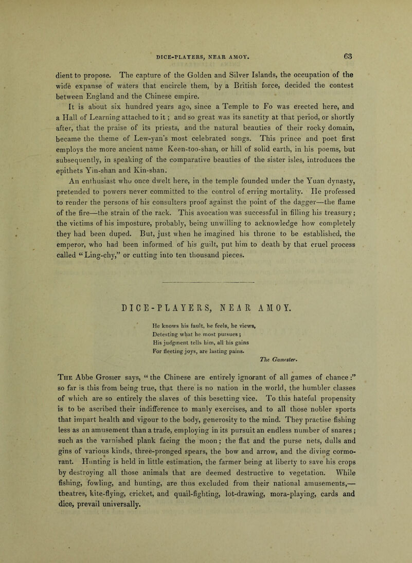 DICE-PLAYERS, NEAR AMOY. dient to propose. The capture of the Golden and Silver Islands, the occupation of the wide expanse of waters that encircle them, by a British force, decided the contest between England and the Chinese empire. It is about six hundred years ago, since a Temple to Fo was erected here, and a Hall of Learning attached to it; and so great was its sanctity at that period, or shortly after, that the praise of its priests, and the natural beauties of their rocky domain, became the theme of Lew-yan’s most celebrated songs. This prince and poet first employs the more ancient name Keen-too-shan, or hill of solid earth, in his poems, but subsequently, in speaking of the comparative beauties of the sister isles, introduces the epithets Yin-shan and Kin-shan. An enthusiast who once dwelt here, in the temple founded under the Yuan dynasty, pretended to powers never committed to the control of erring mortality. He professed to render the persons of his consulters proof against the point of the dagger—the flame of the fire—the strain of the rack. This avocation w'as successful in filling his treasury; the victims of his imposture, probably, being unwilling to acknowledge how completely they had been duped. But, just when he imagined his throne to be established, the emperor, who had been informed, of his guilt, put him to death by that cruel process called “Ling-chy,” or cutting into ten thousand pieces. DICE-PLAYERS, NEAR AMOY. He knows his fault, he feels, he views, Detesting what he most pursues ; His judgment tells him, all his gains For fleeting joys, are lasting pains. The Gamester. The Abbe Grosier says, “ the Chinese are entirely ignorant of all games of chance so far is this from being true, that there is no nation in the world, the humbler classes of which are so entirely the slaves of this besetting vice. To this hateful propensity is to be ascribed their indifference to manly exercises, and to all those nobler sports that impart health and vigour to the body, generosity to the mind. They practise fishing less as an amusement than a trade, employing in its pursuit an endless number of snares ; sucb as the varnished plank facing the moon; the flat and the purse nets, dulls and gins of various kinds, three-pronged spears, the bow and arrow, and the diving cormo- rant. Hunting is held in little estimation, the farmer being at liberty to save his crops by destroying all those animals that are deemed destructive to vegetation. While fishing, fowling, and hunting, are thus excluded from their national amusements,— theatres, kite-flying, cricket, and quail-fighting, lot-drawing, mora-playing, cards and dice, prevail universally.