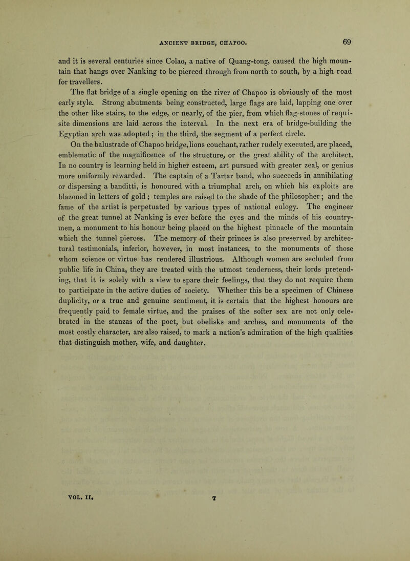 ANCIENT BRIDGE, CHAPOO. 69 and it is several centuries since Colao, a native of Quang-tong, caused the high moun- tain that hangs over Nanking to be pierced through from north to south, by a high road for travellers. The flat bridge of a single opening on the river of Chapoo is obviously of the most early style. Strong abutments being constructed, large flags are laid, lapping one over the other like stairs, to the edge, or nearly, of the pier, from which flag-stones of requi- site dimensions are laid across the interval. In the next era of bridge-building the Egyptian arch was adopted ; in the third, the segment of a perfect circle. On the balustrade of Chapoo bridge,lions couchant, rather rudely executed, are placed, emblematic of the magnificence of the structure, or the great ability of the architect. In no country is learning held in higher esteem, art pursued with greater zeal, or genius more uniformly rewarded. The captain of a Tartar band, who succeeds in annihilating or dispersing a banditti, is honoured with a triumphal arch, on which his exploits are blazoned in letters of gold ; temples are raised to the shade of the philosopher; and the fame of the artist is perpetuated by various types of national eulogy. The engineer of the great tunnel at Nanking is ever before the eyes and the minds of his country- men, a monument to his honour being placed on the highest pinnacle of the mountain which the tunnel pierces. The memory of their princes is also preserved by architec- tural testimonials, inferior, however, in most instances, to the monuments of those whom science or virtue has rendered illustrious. Although women are secluded from public life in China, they are treated with the utmost tenderness, their lords pretend- ing, that it is solely with a view to spare their feelings, that they do not require them to participate in the active duties of society. Whether this be a specimen of Chinese duplicity, or a true and genuine sentiment, it is certain that the highest honours are frequently paid to female virtue, and the praises of the softer sex are not only cele- brated in the stanzas of the poet, but obelisks and arches, and monuments of the most costly character, are also raised, to mark a nation’s admiration of the high qualities that distinguish mother, wife, and daughter. VOL. II, T
