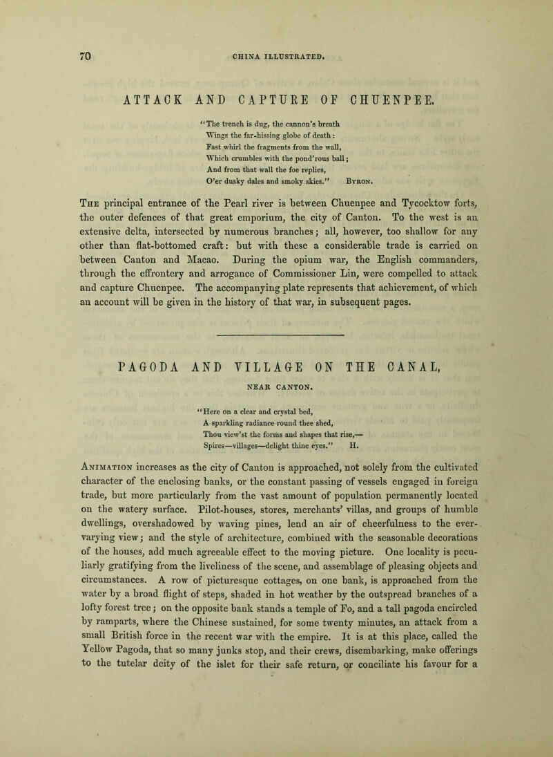 ATTACK AND CAPTURE OF CHUENPEE. “The trench is dug, the cannon’s breath Wings the far-hissing globe of death : Fast whirl the fragments from the wall, Which crumbles with the pond’rous ball; And from that wall the foe replies. O’er dusky dales and smoky skies.’’ Bvron. The principal entrance of the Pearl river is between Chnenpee and Tycocktow forts, the outer defences of that great emporium, the city of Canton. To the west is an extensive delta, intersected by numerous branches; all, however, too shallow for any other than flat-bottomed craft: but with these a considerable trade is carried on between Canton and Macao. During the opium war, the English commanders, through the effrontery and arrogance of Commissioner Lin, were compelled to attack and capture Chuenpee. The accompanying plate represents that achievement, of which an account will be given in the history of that war, in subsequent pages. PAGODA AND VILLAGE ON THE CANAL, NEAR CANTON. “Here on a clear and crystal bed, A sparkling radiance round thee shed. Thou view’st the forms and shapes that rise,— Spires—villages—delight thine eyes.’’ H. Animation increases as the city of Canton is approached, not solely from the cultivated character of the enclosing banks, or the constant passing of vessels engaged in foreign trade, but more particularly from the vast amount of population permanently located on the watery surface. Pilot-houses, stores, merchants^ villas, and groups of humble dwellings, overshadowed by waving pines, lend an air of cheerfulness to the ever- varying view; and the style of architecture, combined with the seasonable decorations of the houses, add much agreeable effect to the moving picture. One locality is pecu- liarly gratifying from the liveliness of the scene, and assemblage of pleasing objects and circumstances. A row of picturesque cottages, on one bank, is approached from the water by a broad flight of steps, shaded in hot weather by the outspread branches of a lofty forest tree; on the opposite bank stands a temple of Fo, and a tall pagoda encircled by ramparts, where the Chinese sustained, for some twenty minutes, an attack from a small British force in the recent war with the empire. It is at this place, called the Yellow Pagoda, that so many junks stop, and their crews, disembarking, make offerings to the tutelar deity of the islet for their safe return, or conciliate his favour for a