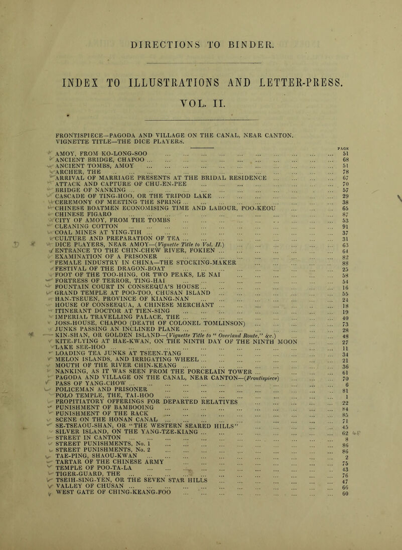 DIRECTIONS TO BINDER. INDEX TO ILLUSTRATIONS AND LETTER-PRESS. YOL. IL FRONTISPIECE—PAGODA AND VILLAGE ON THE CANAL, NEAR CANTON. VIGNETTE TITLE—THE DICE PLAYERS. SI DEN POO CE KEOU ■ AMOY, FROM KO-LONG-SOO ^ ANCIENT BRIDGE, CHAPOO ANCIENT TOMBS, AMOY ARCHER, THE ARRIVAL OF MARRIAGE PRESENTS AT THE BRIDAL RE ATTACK AND CAPTURE OF CHU-EN-PEE BRIDGE OF NANKING CASCADE OF TING-HOO, OR THE TRIPOD LAKE ... ■■ CEREMONY OF MEETING THE SPRING ' CHINESE BOATMEN ECONOMISING TIME AND LABOUR CHINESE FIGARO CITY OF AMOY, FROM THE TOMBS ' CLEANING COTTON COAL MINES AT YING-TIH i CULTURE AND PREPARATION OF TEA DICE PLAYERS, NEAR KMOX—{Vignette Title to Vol. II.) ENTRANCE TO THE CHIN-CHEW RIVER, FOKIEN ... EXAMINATION OF A PRISONER FEMALE INDUSTRY IN CHINA—THE STOCKING-MAKER FESTIVAL OF THE DRAGON-BOAT FOOT OF THE TOO-HING, OR TWO PEAKS, LE NAI - FORTRESS OF TERROR, TING-HAI FOUNTAIN COURT IN CONSEEQUA’S HOUSE . GRAND TEMPLE AT POO-TOO, CHUSAN ISLAND ... HAN-TSEUEN, PROVINCE OF KIANG-NAN HOUSE OF CONSEEQUA, A CHINESE MERCHANT ... ITINERANT DOCTOR AT TIEN-SING IMPERIAL TRAVELLING PALACE, THE JOSS-HOUSE, CHAPOO (DEATH OF COLONEL TOMLINSON) JUNKS PASSING AN INCLINED PLANE KIN-SHAN, OR GOLDEN ISLAND—{Vignette Title to “ Overland Route,” 8fc.) KITE-FLYING AT HAE-KWAN, ON THE NINTH DAY OF THE NINTH MOO> L.\KE SEE-HOO ■ LOADING TEA JUNKS AT TSEEN-TANG - MELON ISLANDS, AND IRRIGATING WHEEL MOUTH OF THE RIVER CHIN-KEANG NANKING, AS IT WAS SEEN FROM THE PORCELAIN TOWER PAGODA AND VILLAGE ON THE CANAL, NEAR CANTON—(F’ro PASS OF YANG-CHOW POLICEMAN AND PRISONER POLO TEMPLE, THE, TAI-HOO PROPITIATORY OFFERINGS FOR DEPARTED RELATIVES ^ PUNISHMENT OF BAMBOOING PUNISHMENT OF THE RACK - SCENE ON THE HONAN CANAL SE-TSEAOU-SHANj OR “THE WESTERN SEARED HILLS SILVER ISLAND, ON THE YANG-TZE-KIANG STREET IN CANTON STREET PUNISHMENTS, No. 1 STREET PUNISHMENTS, No. 2 TAE-PING, SHAOU-KWAN - TARTAR OF THE CHINESE ARMY TEMPLE OF POO-TA-LA TIGER-GUARD, THE TSEIH-SING-YEN, OR THE SEVEN STAR VALLEY OF CHUSAN WEST GATE OF CHING-KEANG-FOO ntispiece) HILLS P.4.GE 51 68 51 78 67 70 57 29 38 65 87 53 91 37 31 63 64 82 88 25 58 54 16 55 24 18 19 40 73 28 48 27 11 34 21 36 61 70 6 81 1 22 84 85 71 45 62 8 86 86 2 75 43 76 47 66 60