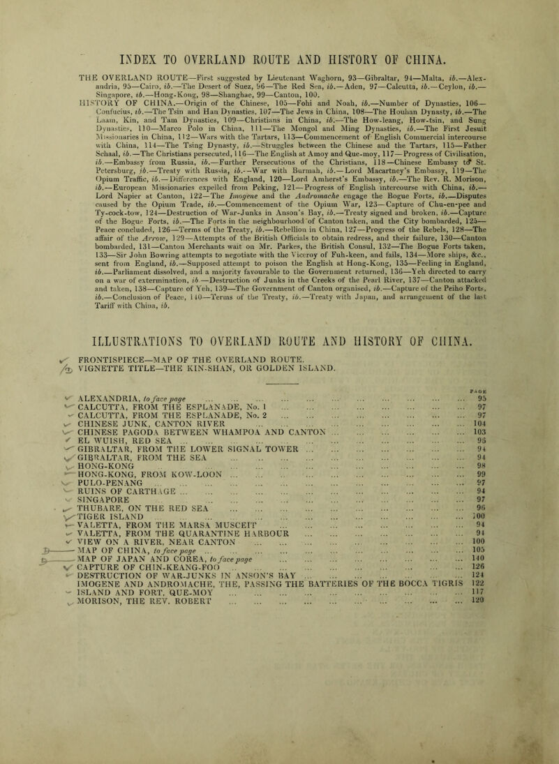 LXDEX TO OVERLAND ROUTE AND HISTORY OE CHINA. THE OVERLAND ROUTE—First suggested by Lieuteuiint Wagborn, 93—Gibraltar, 94—Malta, ib.—Alex- andria, 95—Cairo, ib.—The Desert of Suez, 96—The Red Sea, ib.—Aden, 97^—Calcutta, ib.— Ceylon, ib.— Singapore, ib.—Hong-Kong, 98—Shanghae, 99—Canton, 100. HISTORY OF CHINA.^—Origin of the Chinese, 105—Fohi and Noah, ib.—Number of Dynasties, 106— Confucius, lb.—The Tsin and Han Dynasties, 107—The Jews in China, 108—The Houhan Dynasty, ib.—The Laam, Kin, and Tam Dynasties, 109—Christians in China, ib.—The How-leang, How-tsin, and Sung Dynasties, 110—Marco Polo in China, 111—Tlie Mongol and Ming Dynasties, ib.—The First Jesuit hlissionaries in China, 112—Wars with the Tartars, 113—Commencement of English Commercial intercourse with China, 114—The Tsing Dynasty, ib.—Struggles between the Chinese and the Tartars, 115—Father Schaal, ib.—The Christians persecuted, 116—The English at Amoy and Que-moy, 117—Progress of Civilisation, ib.—Embassy from Russia, ib.—Further Persecutions of the Christians, 118—Chinese Embassy t<f St. Petersburg, ib.—Treaty with Russia, i5.-—War with Burmah, ib.—Lord Macartney’s Embassy, 119—The Opium Traffic, ii.—Dift'erences with England, 120—Lord Amherst’s Embassy, ib.—The Rev. R. Morison, ib.—European Missionaries expelled from Peking, 121—Progress of English intercourse with China, ib.— Lord Napier at Canton, 122—The Imogene and the Andromache engage the Bogue Forts, ib.—Disputes caused by the Opium Trade, ib.—Commencement of the Opium War, 123—Capture of Chu-en-pee and Ty-cock-tow, 124—Destruction of War-Junks in Anson’s Bay, ib.—Treaty signed and broken, ib.—Capture of the Bogue Forts, ib.—The Forts in tlie neighbourhood of Canton taken, and the City bombarded, 125— Peace concluded, 126—Terms of the Treaty, ib.—Rebellion in China, 127—Progress of the Rebels, 128—The affair of the Arrow, 129—Attempts of the British Officials to obtain redress, and their failure, 130—Canton bombarded, 131—Canton Merchants wait on Mr. Parkes, the British Consul, 132—The Bogue Forts taken, 133—Sir John Bowring attempts to negotiate with the Viceroy of Fuh-keen, and fails, 134—More ships, &c., sent from England, ii.—Supposed attempt to poison the English at Hong-Kong, 135—Feeling in England, ib Parliament dissolved, and a majority favourable to the Government returned, 136—Yeh directed to carry on a war of extermination, ib—Destruction of Junks in the Creeks of the Pearl River, 137—Canton attacked and taken, 138—Capture of Yeh, 139—The Government of Canton organised, ib.—Capture of the Peiho Forts, ib.—Conclusion of Peace, 140—Terms of the Treaty, ib.—Treaty with Japan, and arrangement of the last Tariff with China, ib. ILLUSTRATIONS TO OVERLAND ROUTE xUND HISTORY OE CHINA. FRONTISPIECE—MAP OF THE OVERLAND ROUTE. VIGNETTE TITLE—THE KIN-SHAN, OR GOLDEN ISLAND. v' ALEX.ANDRIA,/oyhce jwop'e '^CALCUTTA, FROM THE ESPLANADE, No. 1 -- CALCUTTA, FROM THE ESPLANADE, No. 2 CHINESE JUNK, CANTON RIVER CHINESE PAGODA BETWEEN WHAMPOA AND CANTON ^ EL WUISH, RED SEA '-^GIBRALTAR, FROM THE LOWER SIGNAL TOWER Vj/GIBRALTAR, FROM THE SEA HONG-KONG ^ HONG-KONG, FROM KOW-LOON PULO-PENANG ' RUINS OF CARTHAGE SINGAPORE THUBARE, ON THE RED SEA TIGER ISLAND VALETTA, FROM THE MARSA MUSCEIT VsVLETTA, FROM THE QUARANTINE HARBOUR VIEW ON A RIVER, NEAR CANTON :B -MAP OF CHINA, & -MAP OF JAPAN AND COREA, to face page V CAPTURE OF CHIN-KEANG-FOO ‘ DESTRUCTION OF WAR-JUNKS IN ANSON’S RAY IMOGENE AND ANDRO.M.ACHE, THE, PASSING THE BATTERIES OF THE BOCCA TIGRI - ISLAND AND FORT. QUE-MOY ^ MORISON, THE REV. ROBERT 95 97 97 104 103 96 94 94 98 99 97 94 97 96 100 94 94 100 105 140 126 124 122 117 120
