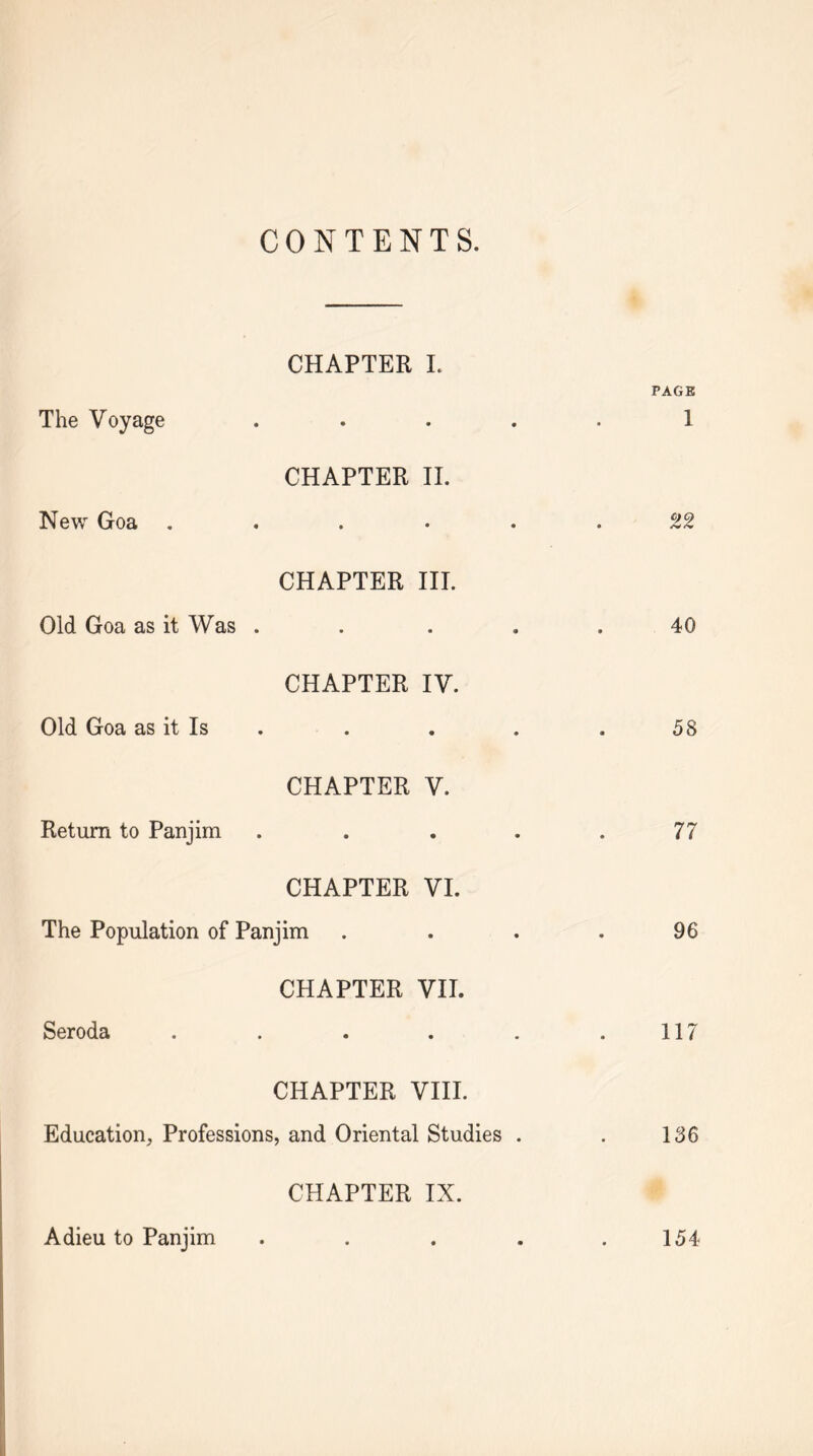 CONTENTS. The Voyage New Goa . Old Goa as it Was Old Goa as it Is CHAPTER L • • CHAPTER 11. • • CHAPTER III. • • CHAPTER IV. • • CHAPTER V. Return to Panjim CHAPTER VI. The Population of Panjim Seroda CHAPTER VII. CHAPTER VIII. Education, Professions, and Oriental Studies . CHAPTER IX. Adieu to Panjim . . . . PAGE 1 22 40 58 77 96 117 136 154