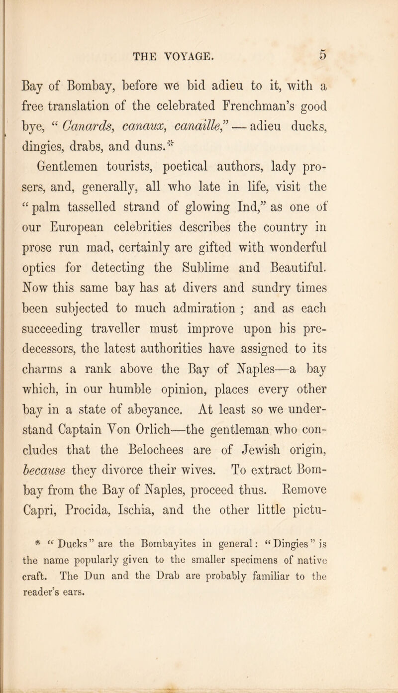 Bay of Bombay, before we bid adieu to it, with a free translation of the celebrated Frenchman’s good bye, “ Canards, canaux, canaille,^’ — adieu ducks, dingies, drabs, and duns.'' Gentlemen tourists, poetical authors, lady pro- sers, and, generally, all who late in life, visit the “ palm tasselled strand of glowing Ind,^^ as one of our European celebrities describes the country in prose run mad, certainly are gifted with wonderful optics for detecting the Sublime and Beautiful. Now this same bay has at divers and sundry times been subjected to much admiration ; and as each succeeding traveller must improve upon his pre- decessors, the latest authorities have assigned to its charms a rank above the Bay of Naples—a bay which, in our humble opinion, places every other bay in a state of abeyance. At least so we under- stand Captain Yon Orlich—the gentleman who con- cludes that the Belochees are of Jewish origin, because they divorce their wives. To extract Bom- bay from the Bay of Naples, proceed thus. Bemove Capri, Procida, Ischia, and the other little pictu- * Ducks” are the Bombayites in general: “Dingies” is the name popularly given to the smaller specimens of native craft. The Dun and the Drab are probably familiar to the reader’s ears.