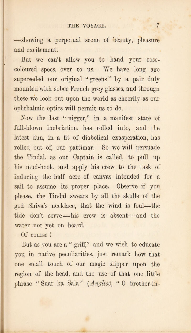 —showing a perpetual scene of beauty, pleasure and excitement. But we can’t allow you to hand your rose- coloured specs, over to us. We have long ago superseded our original ‘‘greens” by a pair duly mounted with sober French grey glasses, and through these we look out upon the world as cheerily as our ophthalmic optics will permit us to do. Now the last “ nigger,” in a manifest state of full-blown inebriation, has rolled into, and the latest dun, in a fit of diabolical exasperation, has rolled out of, our pattimar. So we will persuade the Tindal, as our Captain is called, to pull up his mud-hook, and apply his crew to the task of inducing the half acre of canvas intended for a sail to assume its proper place. Observe if you please, the Tindal swears by all the skulls of the god Shiva’s necklace, that the wind is foul—the tide don’t serve—his crew is absent—and the water not yet on board. Of course ! But as you are a “ grifi*,” and we wish to educate you in native peculiarities, just remark how that one small touch of our magic slipper upon the region of the head, and the use of that one little phrase “ Suar ka Sala” [Anglice, “0 brother-in-