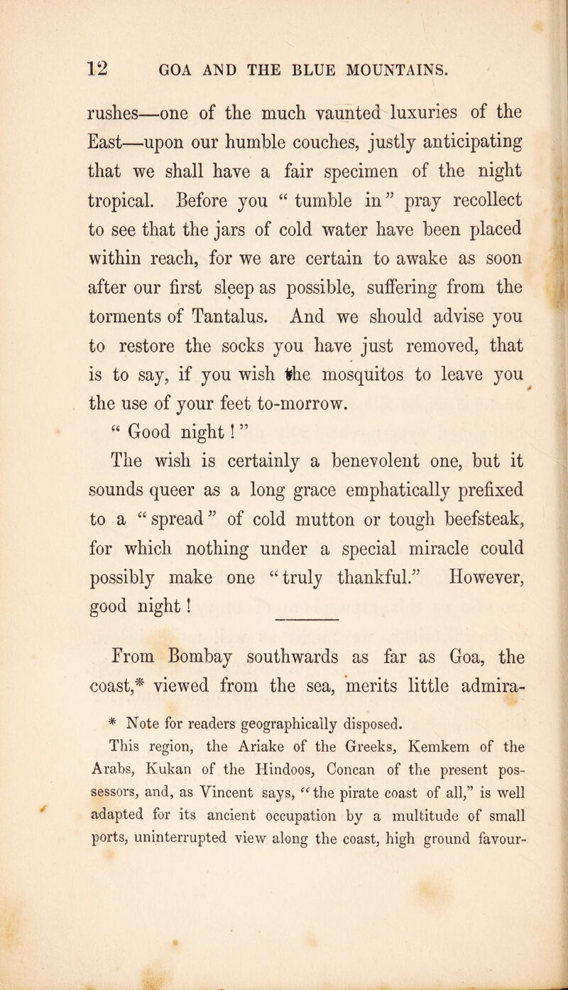 rushes—one of the much vaunted luxuries of the East—upon our humble couches, justly anticipating that we shall have a fair specimen of the night tropical. Before you “ tumble in pray recollect to see that the jars of cold water have been placed within reach, for we are certain to awake as soon after our first sleep as possible, suffering from the torments of Tantalus. And we should advise you to restore the socks you have just removed, that is to say, if you wish ^he mosquitos to leave you the use of your feet to-morrow. Good night! ” The wish is certainly a benevolent one, but it sounds queer as a long grace emphatically prefixed to a spread of cold mutton or tough beefsteak, for which nothing under a special miracle could possibly make one ‘‘ truly thankful.^^ However, good night! From Bombay southwards as far as Goa, the coast,viewed from the sea, merits little admira- ^ Note for readers geographically disposed. This region, the Ariake of the Greeks, Kemkem of the Arabs, Kukan of the Hindoos, Concan of the present pos- sessors, and, as Vincent says, the pirate coast of all,” is well adapted for its ancient occupation by a multitude of small ports, uninterrupted view along the coast, high ground favour-