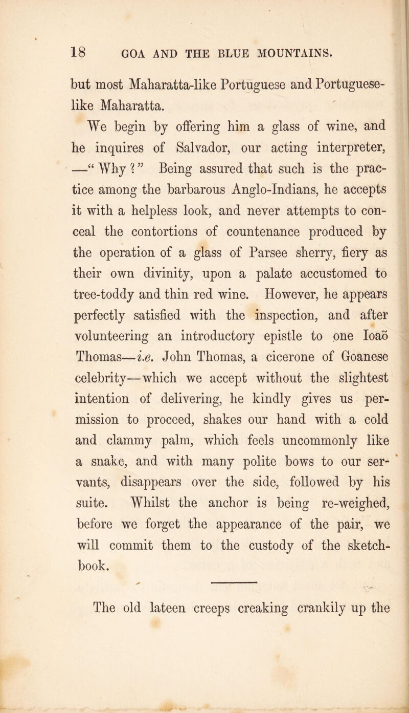 but most Maharatta-like Portuguese and Portuguese- like Maharatta. We begin by offering him a glass of wine, and he inquires of Salvador, our acting interpreter, —Why ” Being assured that such is the prac- tice among the barbarous Anglo-Indians, he accepts it with a helpless look, and never attempts to con- ceal the contortions of countenance produced by the operation of a glass of Parsee sherry, fiery as their own divinity, upon a palate accustomed to tree-toddy and thin red wine. However, he appears perfectly satisfied with the inspection, and after volunteering an introductory epistle to one loao Thomas—ie, John Thomas, a cicerone of Goanese celebrity—which we accept without the slightest intention of delivering, he kindly gives us per- mission to proceed, shakes our hand with a cold and clammy palm, which feels uncommonly like a snake, and with many polite bows to our ser- * vants, disappears over the side, followed by his suite. Whilst the anchor is being re-weighed, before we forget the appearance of the pair, we will commit them to the custody of the sketch- book. The old lateen creeps creaking crankily up the