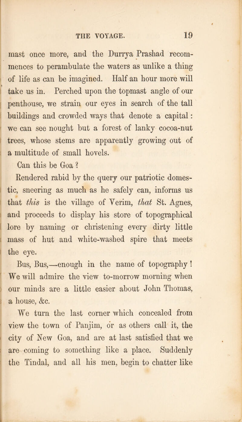 mast once more, and the Durrya Prashad recom- mences to perambulate the waters as unlike a thing of life as can be imagined. Half an hour more will take us in. Perched upon the topmast angle of our penthouse, we strain our eyes in search of the tall buildings and crowded ways that denote a capital: ! we can see nought but a forest of lanky cocoa-nut ! trees, whose stems are apparently growing out of 1 a multitude of small hovels. Can this be Goa Rendered rabid by the query our patriotic domes- I tic, sneering as much as he safely can, informs us I that this is the village of Yerim, that St. Agnes, i and proceeds to display his store of topographical I lore by naming or christening every dirty little I mass of hut and white-washed spire that meets I the eye. Bus, Bus,—enough in the name of topography ! ' We will admire the view to-morrow morning when : our minds are a little easier about John Thomas, i a house, &c. We turn the last corner which concealed from ' view the town of Panjim, dr as others call it, the I city of New Goa, and are at last satisfied that we t are coming to something like a place. Suddenly f the Tindal, and all his men, begin to chatter like