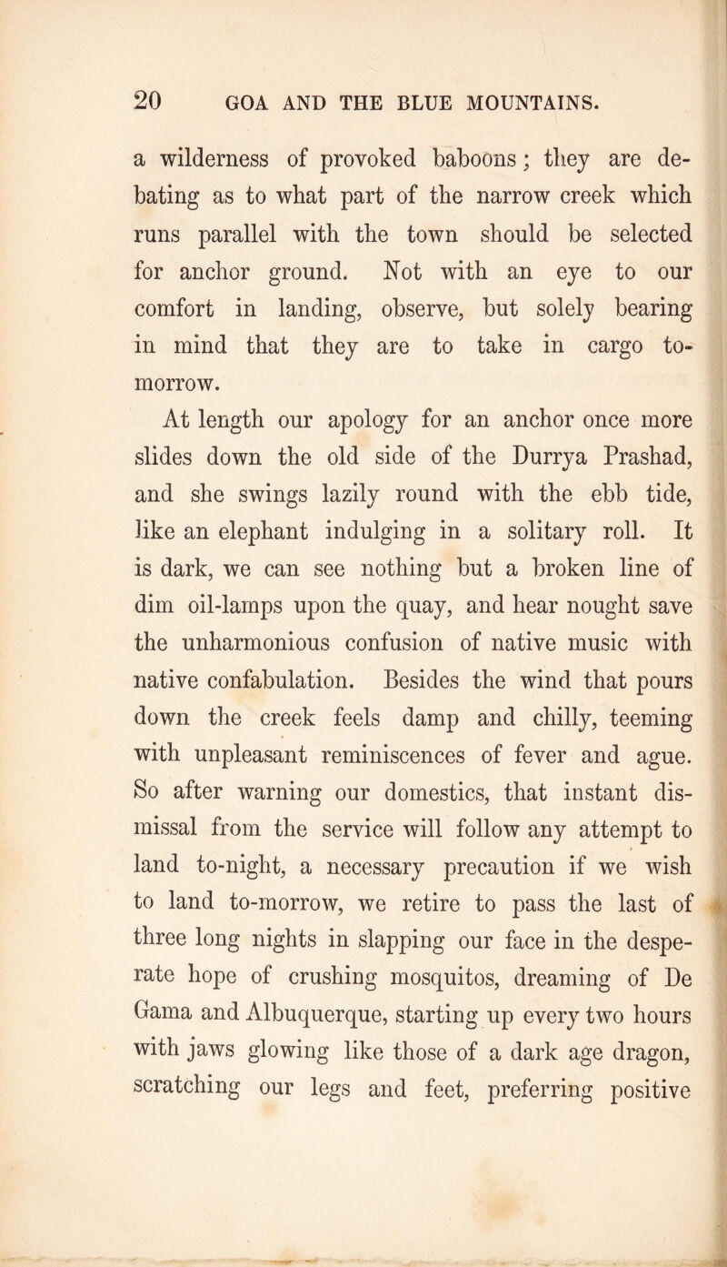 a wilderness of provoked baboons; they are de- bating as to what part of the narrow creek which runs parallel with the town should be selected for anchor ground. Not with an eye to our comfort in landing, observe, but solely bearing in mind that they are to take in cargo to- morrow. At length our apology for an anchor once more slides down the old side of the Durrya Prashad, and she swings lazily round with the ebb tide, like an elephant indulging in a solitary roll. It is dark, we can see nothing but a broken line of dim oil-lamps upon the quay, and hear nought save the unharmonious confusion of native music with native confabulation. Besides the wind that pours down the creek feels damp and chilly, teeming with unpleasant reminiscences of fever and ague. So after warning our domestics, that instant dis- missal from the service will follow any attempt to land to-night, a necessary precaution if we wish to land to-morrow, we retire to pass the last of three long nights in slapping our face in the despe- rate hope of crushing mosquitos, dreaming of Be Gama and Albuquerque, starting up every two hours with jaws glowing like those of a dark age dragon, scratching our legs and feet, preferring positive