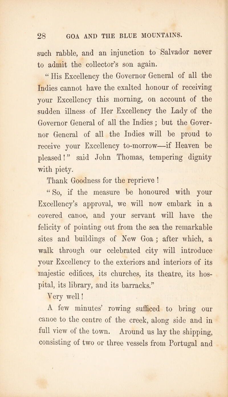 such rabble, and an injunction to Salvador never to admit the collector’s son again. “ His Excellency the Governor General of all the Indies cannot have the exalted honour of receiving your Excellency this morning, on account of the sudden illness of Her Excellency the Lady of the Governor General of all the Indies; but the Gover- nor General of all the Indies will be proud to receive your Excellency to-morrow—if Heaven be pleased! ” said John Thomas, tempering dignity with piety. Thank Goodness for the reprieve ! “ So, if the measure be honoured with your Excellency’s approval, we will now embark in a covered canoe, and your servant will have the felicity of pointing out from the sea the remarkable sites and buildings of New Goa ; after which, a walk through our celebrated city will introduce' your Excellency to the exteriors and interiors of its majestic edifices, its churches, its theatre, its hos- pital, its library, and its barracks.” y ery well! A few minutes’ rowing sufficed to bring our canoe to the centre of the creek, along side and in full view of the town. Around us lay the shipping, consisting of two or three vessels from Portugal and