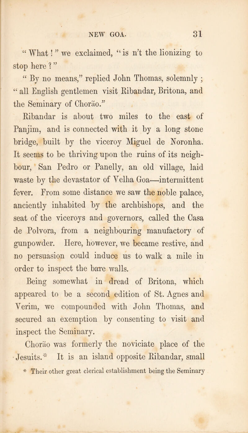 What! we exclaimed, “ is n't the lionizing to stop here'? “ Bj no means, replied John Thomas, solemnly ; ‘‘ all English gentlemen visit Bibandar, Britona, and the Seminary of Chorao. Bibandar is about two miles to the east of Panjim, and is connected with it by a long stone bridge, built by the viceroy Miguel de Boronha. It seems to be thriving upon the ruins of its neigh- bour, San Pedro or Panelly, an old village, laid waste by the devastator of Yelha Goa—intermittent fever. Prom some distance we saw the noble palace, anciently inhabited by the archbishops, and the seat of the viceroys and governors, called the Casa de Polvora, from a neighbouring manufactory of gunpowder. Here, however, we became restive, and no persuasion could induce us to walk a mile in order to inspect the baTe walls. Being somewhat in dread of Britona, which appeared to be a second edition of St. Agnes and Verim, we compounded with John Thomas, and secured an exemption by consenting to visit and inspect the Seminary. Chorao was formerly the noviciate place of the 'Jesuits.' It is an island opposite Bibandar, small * Their other great clerical establishment being the Seminary