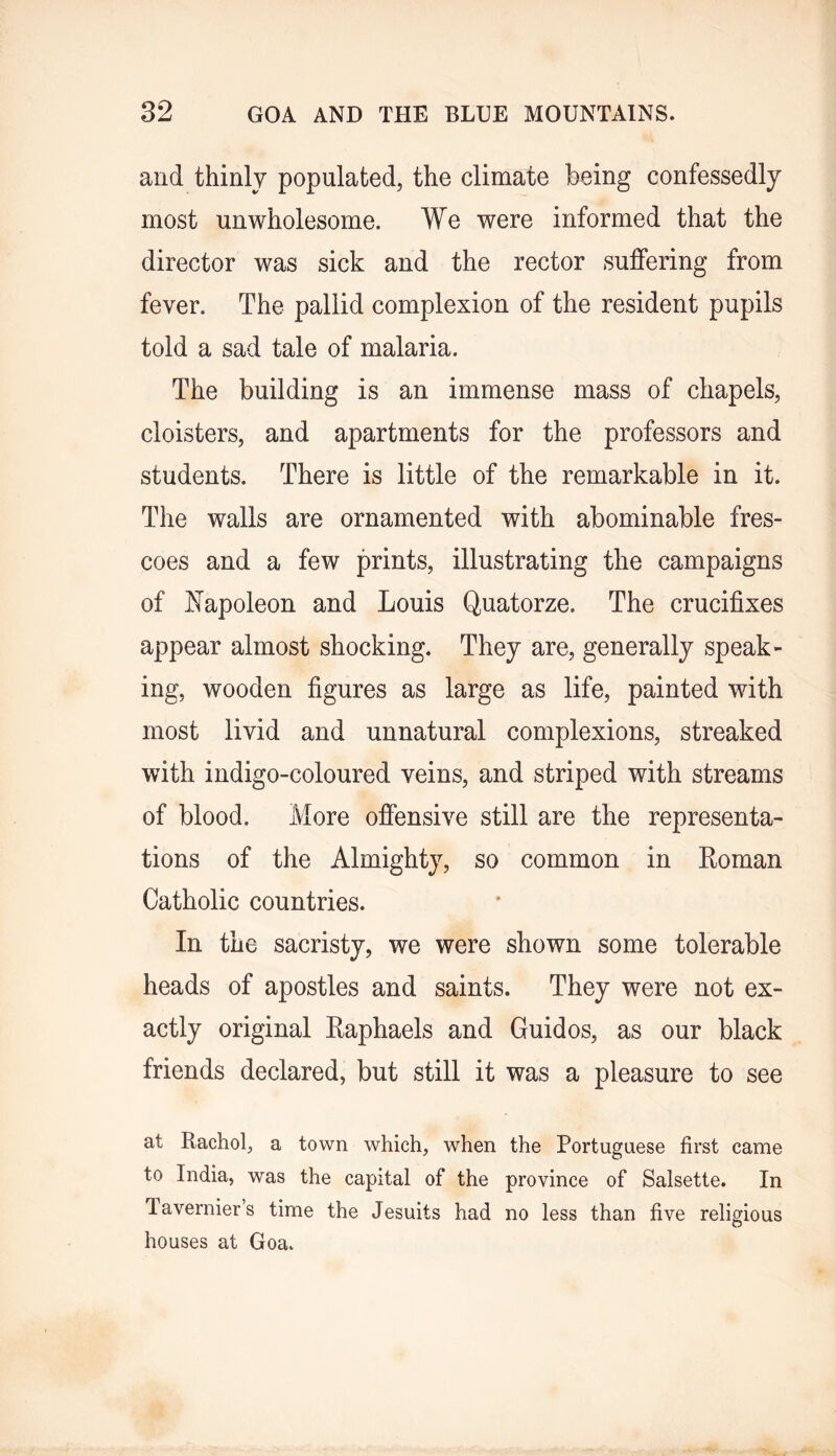 and thinly populated, the climate being confessedly most unwholesome. We were informed that the director was sick and the rector suffering from fever. The pallid complexion of the resident pupils told a sad tale of malaria. The building is an immense mass of chapels, cloisters, and apartments for the professors and students. There is little of the remarkable in it. The walls are ornamented with abominable fres- coes and a few prints, illustrating the campaigns of J^apoleon and Louis Quatorze. The crucifixes appear almost shocking. They are, generally speak- ing, wooden figures as large as life, painted with most livid and unnatural complexions, streaked with indigo-coloured veins, and striped with streams of blood. More offensive still are the representa- tions of the Almighty, so common in Roman Catholic countries. In the sacristy, we were shown some tolerable heads of apostles and saints. They were not ex- actly original Raphaels and Guidos, as our black friends declared, but still it was a pleasure to see at Rachol, a town which, when the Portuguese first came to India, was the capital of the province of Salsette. In Tavernier’s time the Jesuits had no less than five religious houses at Goa.