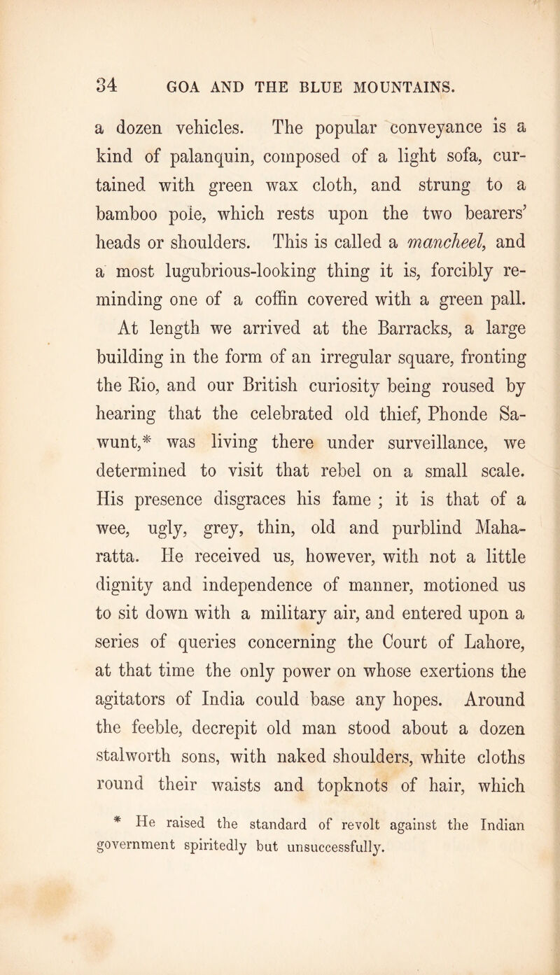 a dozen vehicles. The popular conveyance is a kind of palanquin, composed of a light sofa, cur- tained with green wax cloth, and strung to a bamboo pole, which rests upon the two bearers’ heads or shoulders. This is called a mancheel, and a most lugubrious-looking thing it is, forcibly re- minding one of a coffin covered with a green pall. At length we arrived at the Barracks, a large building in the form of an irregular square, fronting the Kio, and our British curiosity being roused by hearing that the celebrated old thief, Phonde Sa- wunt,* was living there under surveillance, we determined to visit that rebel on a small scale. His presence disgraces his fame ; it is that of a wee, ugly, grey, thin, old and purblind Maha- ratta. He received us, however, with not a little dignity and independence of manner, motioned us to sit down with a military air, and entered upon a series of queries concerning the Court of Lahore, at that time the only power on whose exertions the agitators of India could base any hopes. Around the feeble, decrepit old man stood about a dozen stalworth sons, with naked shoulders, white cloths round their waists and topknots of hair, which * He raised the standard of revolt against the Indian government spiritedly but unsuccessfully.