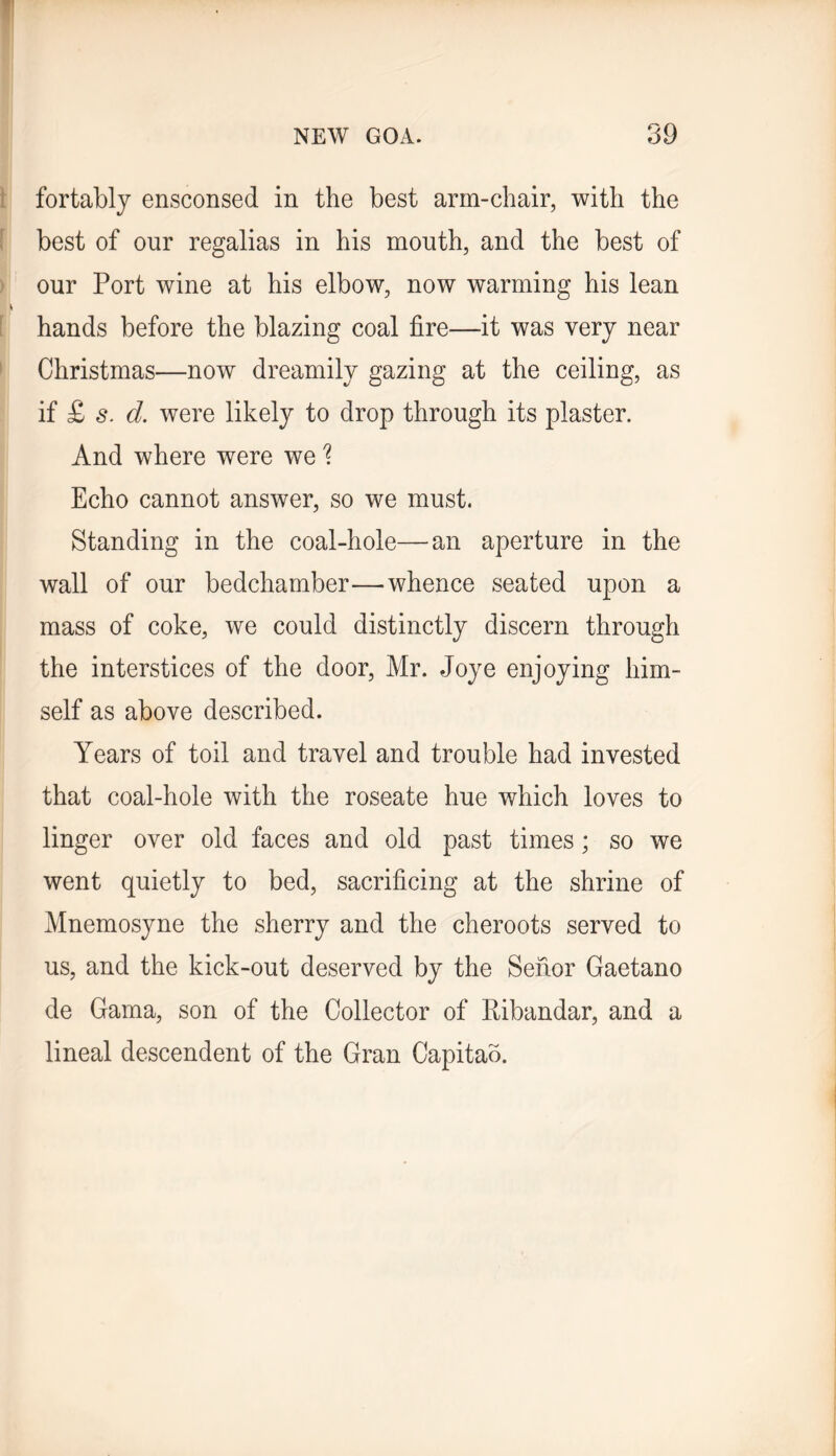 \ fortablj ensconsed in the best arm-chair, with the f best of our regalias in his mouth, and the best of ) our Port wine at his elbow, now warming his lean [ hands before the blazing coal fire—it was very near > Christmas—now dreamily gazing at the ceiling, as if £ s. d. were likely to drop through its plaster. And where were we 1 Echo cannot answer, so we must. Standing in the coal-hole—an aperture in the wall of our bedchamber—-whence seated upon a mass of coke, we could distinctly discern through the interstices of the door, Mr. Joye enjoying him- self as above described. Years of toil and travel and trouble had invested that coal-hole with the roseate hue which loves to linger over old faces and old past times; so we went quietly to bed, sacrificing at the shrine of Mnemosyne the sherry and the cheroots served to us, and the kick-out deserved by the Sefior Gaetano de Gama, son of the Collector of Ribandar, and a lineal descendent of the Gran Capitab.