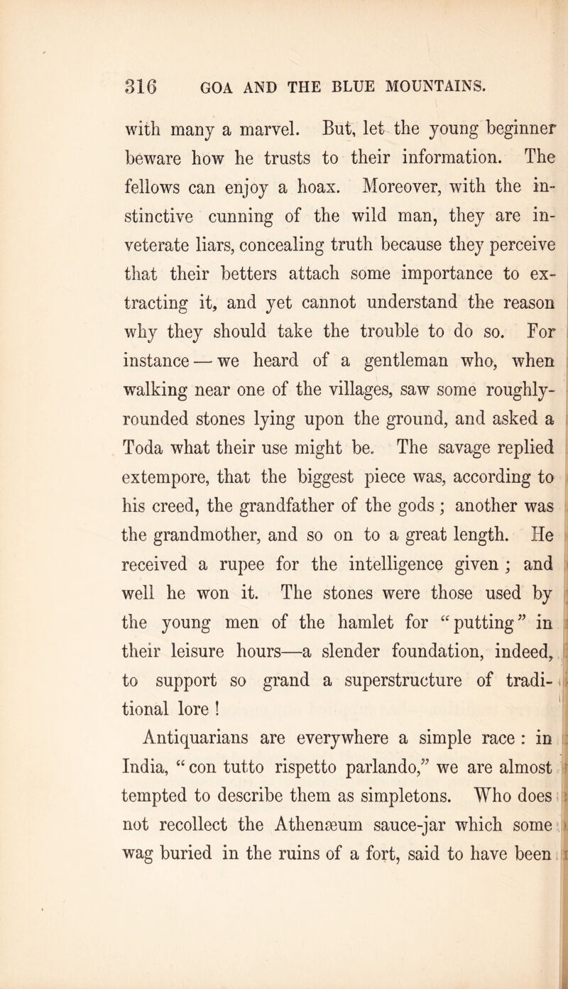 with many a marvel. But, let the young beginner beware how he trusts to their information. The fellows can enjoy a hoax. Moreover, with the in- stinctive cunning of the wild man, they are in- veterate liars, concealing truth because they perceive that their betters attach some importance to ex- tracting it, and yet cannot understand the reason why they should take the trouble to do so. For instance — we heard of a gentleman who, when walking near one of the villages, saw some roughly- rounded stones lying upon the ground, and asked a Toda what their use might be. The savage replied extempore, that the biggest piece was, according to his creed, the grandfather of the gods; another was the grandmother, and so on to a great length. He ' received a rupee for the intelligence given ; and well he won it. The stones were those used by ;; the young men of the hamlet for putting in i their leisure hours—a slender foundation, indeed, ; to support so grand a superstructure of tradi- ili tional lore ! Antiquarians are everywhere a simple race : in : India, “ con tutto rispetto parlando,^^ we are almost ? tempted to describe them as simpletons. Who does 5; not recollect the Athenaeum sauce-jar which some^ wag buried in the ruins of a fort, said to have been i