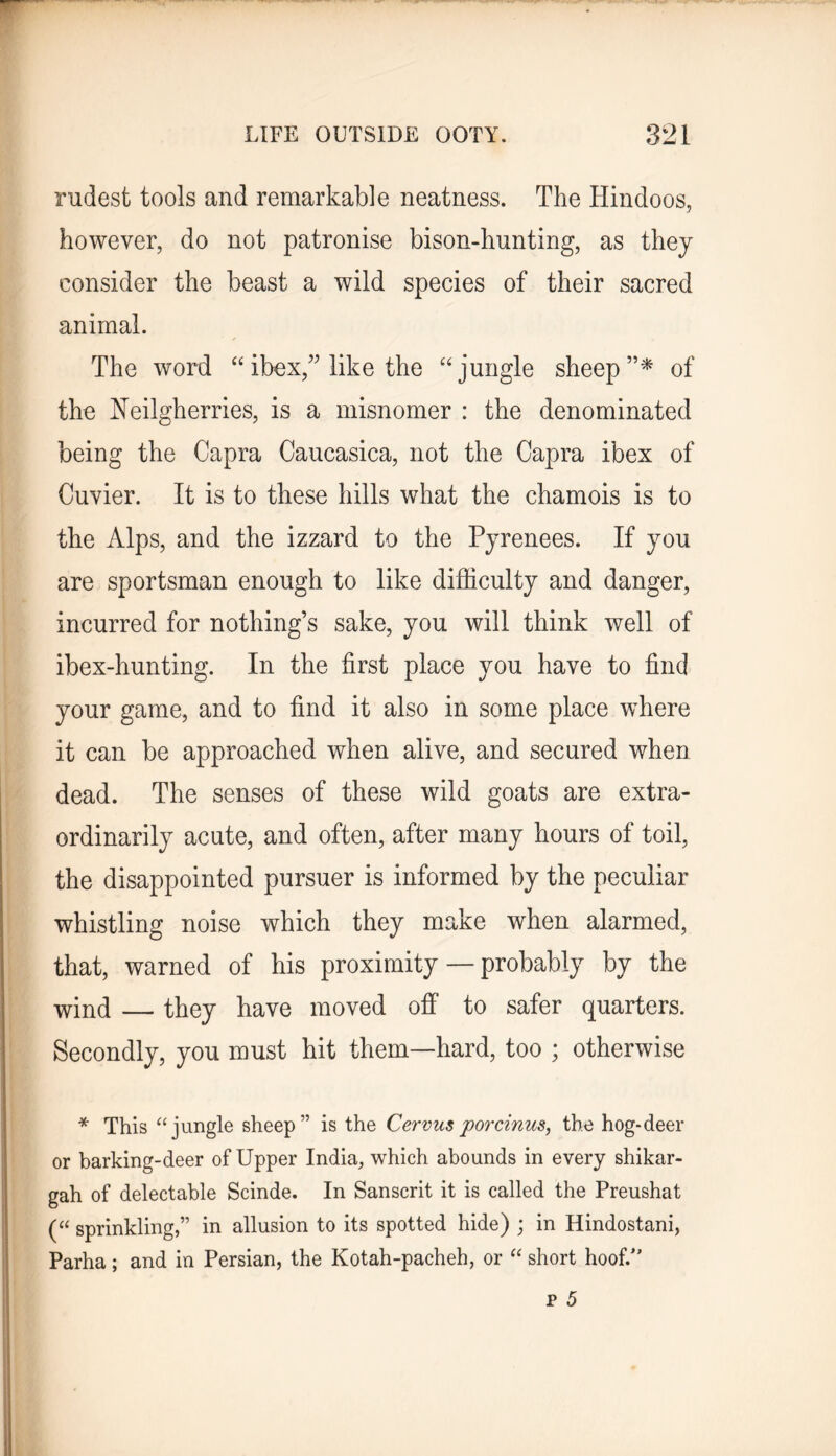 rudest tools and remarkable neatness. The Hindoos, however, do not patronise bison-hunting, as they consider the beast a wild species of their sacred animal. The word “ibex,’Mike the '‘jungle sheep’’^ of the Neilgherries, is a misnomer : the denominated being the Capra Caucasica, not the Capra ibex of Cuvier. It is to these hills what the chamois is to the Alps, and the izzard to the Pyrenees. If you are sportsman enough to like difficulty and danger, incurred for nothing’s sake, you will think well of ibex-hunting. In the first place you have to find your game, and to find it also in some place where it can be approached when alive, and secured when dead. The senses of these wild goats are extra- ordinarily acute, and often, after many hours of toil, the disappointed pursuer is informed by the peculiar whistling noise which they make when alarmed, that, warned of his proximity — probably by the wind — they have moved ofi* to safer quarters. Secondly, you must hit them—hard, too ; otherwise * This “jungle sheep” is the Cervus po7xinus, the hog-deer or barking-deer of Upper India, which abounds in every shikar- gah of delectable Scinde. In Sanscrit it is called the Preushat (“ sprinkling,” in allusion to its spotted hide) j in Hindostani, Parha; and in Persian, the Kotah-pacheh, or “ short hoof.”