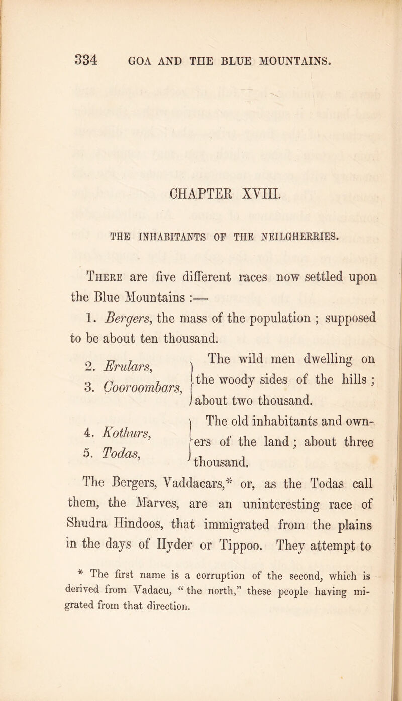 CHAPTER XYIIL THE INHABITANTS OF THE NEILGHEBIIIES. There are five difierent races now settled upon the Blue Mountains :— 1. Bergers^ the mass of the population ; supposed to be about ten thousand. The wild men dwelling on The woody sides of the hills ; about two thousand. The old inhabitants and own- ers of the land; about three thousand. The Bergers, Yaddacars,'' or, as the Todas call them, the Marves, are an uninteresting race of Shudra Hindoos, that immigrated from the plains in the days of Hyder or Tippoo. They attempt to 2. Erulars^ 3. Cooroombars, 4. Kothurs, 5. Todas, * The first name is a corruption of the second, which is derived from Vadacu, “the north,” these people having mi- grated from that direction.
