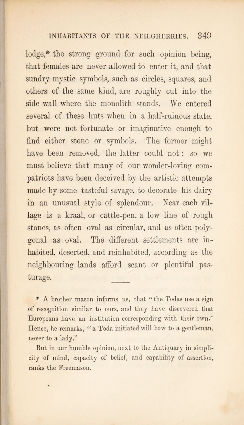 lodge,^ the strong ground for such opinion being, that females are never allowed to enter it, and that sundry mystic symbols, such as circles, squares, and others of the same kind, are roughly cut into the side wall where the monolith stands. We entered several of these huts when in a half-ruinous state, but were not fortunate or imaginative enough to find either stone or symbols. The former might have been removed, the latter could not; so we must believe that many of our wonder-loving com- patriots have been deceived by the artistic attempts made by some tasteful savage, to decorate his dairy in an unusual style of splendour, hfear each vil- lage is a kraal, or cattle-pen, a low line of rough stones, as often oval as circular, and as often poly- gonal as oval. The difierent settlements are in- habited, deserted, and reinhabited, according as the neighbouring lands afford scant or plentiful pas- turage. * A brother mason informs us, that ^Hhe Todas use a sign of recognition similar to ours, and they have discovered that Europeans have an institution corresponding with their own.’' Hence, he remarks, a Toda initiated will bow to a gentleman, never to a lady.” But in our humble opinion, next to the Antiquary in simpli- city of mind, capacity of belief, and capability of assertion, ranks the Freemason.